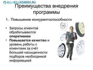 Преимущества внедрения
          программы
1. Повышение конкурентоспособности

• Запросы клиентов
  обрабатываются
  оперативнее
• Повышается качество и
  уровень работы с
  клиентами за счёт
  большей насыщенности
  подборов необходимой
  информацией
 