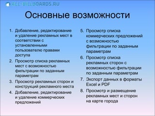Основные возможности
1. Добавление, редактирование     5. Просмотр списка
   и удаление рекламных мест в       коммерческих предложений
   соответствии с                    с возможностью
   установленными                    фильтрации по заданным
   пользователю правами              параметрам
   доступа
                                  6. Просмотр списка
2. Просмотр списка рекламных
                                     рекламных сторон с
   мест с возможностью
                                     возможностью фильтрации
   фильтрации по заданным
   параметрам                        по заданным параметрам
3. Просмотр рекламных сторон и    7. Экспорт данных в форматы
   конструкций рекламного места      Excel и PDF
4. Добавление, редактирование     8. Просмотр и размещение
   и удаление коммерческих           рекламных мест и сторон
   предложений                       на карте города
 