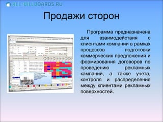 Продажи сторон
         Программа предназначена
      для     взаимодействия    с
      клиентами компании в рамках
      процессов        подготовки
      коммерческих предложений и
      формирования договоров по
      проведению       рекламных
      кампаний, а также учета,
      контроля и распределения
      между клиентами рекламных
      поверхностей.
 