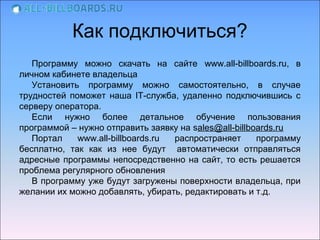 Как подключиться?
   Программу можно скачать на сайте www.all-billboards.ru, в
личном кабинете владельца
   Установить программу можно самостоятельно, в случае
трудностей поможет наша IT-служба, удаленно подключившись с
серверу оператора.
   Если нужно более детальное обучение пользования
программой – нужно отправить заявку на sales@all-billboards.ru
   Портал    www.all-billboards.ru распространяет      программу
бесплатно, так как из нее будут автоматически отправляться
адресные программы непосредственно на сайт, то есть решается
проблема регулярного обновления
   В программу уже будут загружены поверхности владельца, при
желании их можно добавлять, убирать, редактировать и т.д.
 