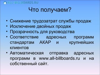 Что получаем?
• Снижение трудозатрат службы продаж
• Исключение двойных продаж
• Прозрачность для руководства
• Соответствие   адресных      программ
  стандартам АКАР и         крупнейших
  клиентов
• Автоматическая отправка адресных
  программ в www.all-billboards.ru и на
  собственный сайт.
 