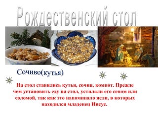 •   фото




  На стол ставились кутья, сочни, компот. Прежде
чем установить еду на стол, устилали его сеном или
 соломой, так как это напоминало ясли, в которых
            находился младенец Иисус.
 
