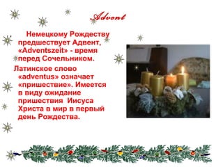 Advent
.      Немецкому Рождеству
     предшествует Адвент,
     «Adventszeit» - время
     перед Сочельником.
    Латинское слово
     «adventus» означает
     «пришествие». Имеется
     в виду ожидание
     пришествия Иисуса
     Христа в мир в первый
     день Рождества.
 