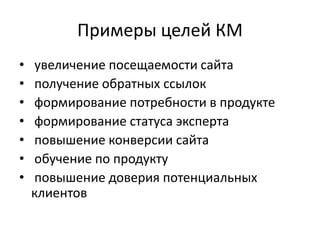Примеры целей КМ
•   увеличение посещаемости сайта
•   получение обратных ссылок
•   формирование потребности в продукте
•   формирование статуса эксперта
•   повышение конверсии сайта
•   обучение по продукту
•   повышение доверия потенциальных
    клиентов
 