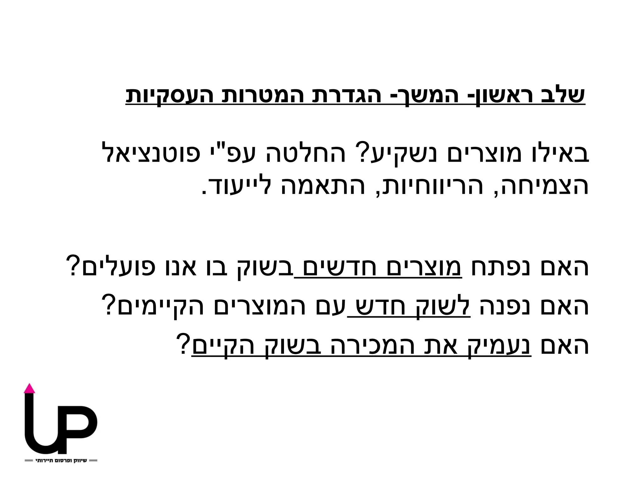 ‫שלב ראשון- המשך- הגדרת המטרות העסקיות‬

  ‫באילו מוצרים נשקיע? החלטה עפ"י פוטנציאל‬
          ‫הצמיחה, הריווחיות, התאמה לייעוד.‬

‫האם נפתח מוצרים חדשים בשוק בו אנו פועלים?‬
  ‫האם נפנה לשוק חדש עם המוצרים הקיימים?‬
         ‫האם נעמיק את המכירה בשוק הקיים?‬
 