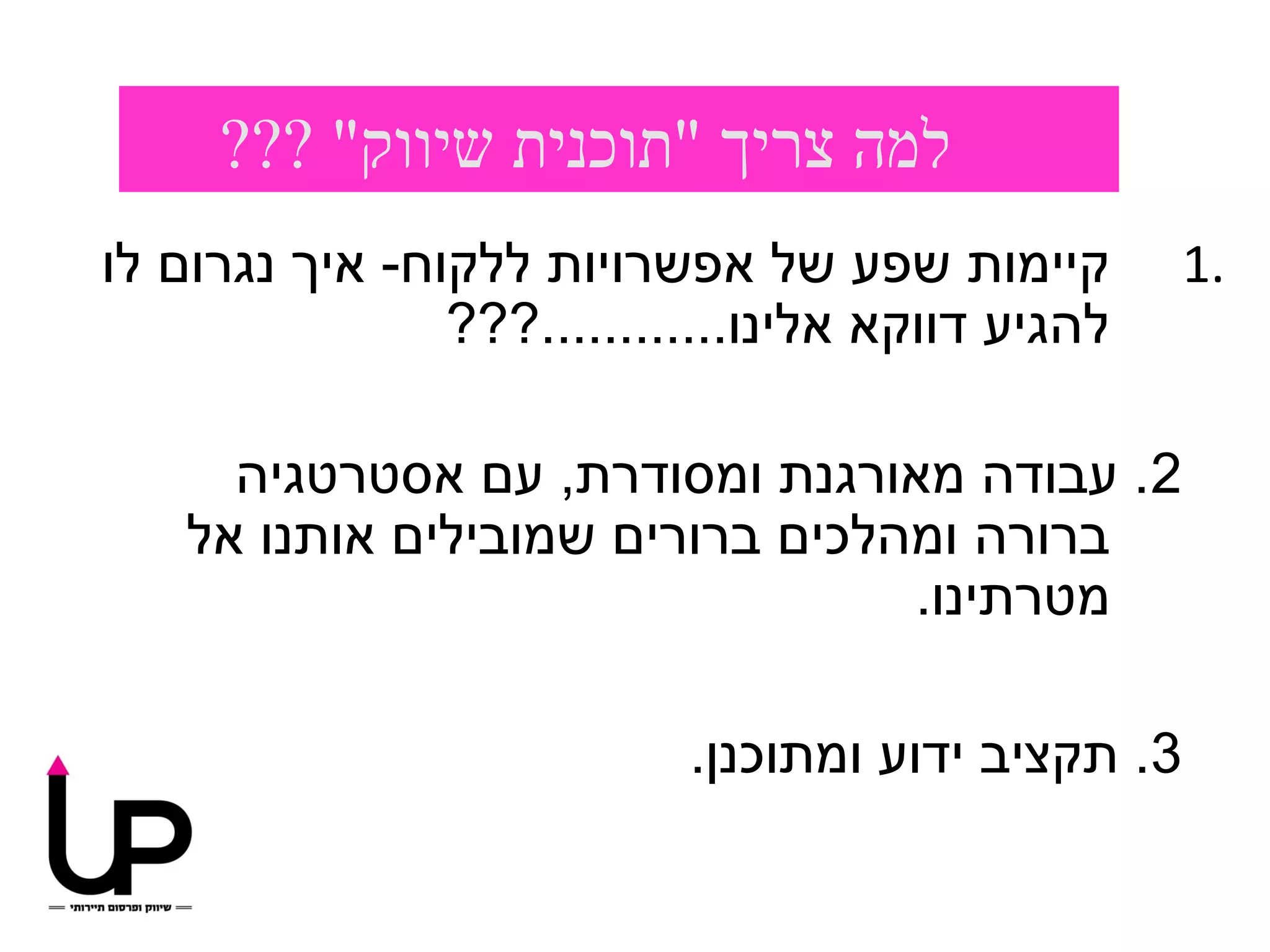 ‫למה צריך "תוכנית שיווק" ???‬
‫קיימות שפע של אפשרויות ללקוח- איך נגרום לו‬           ‫.1‬
                ‫להגיע דווקא אלינו............???‬

      ‫2. עבודה מאורגנת ומסודרת, עם אסטרטגיה‬
    ‫ברורה ומהלכים ברורים שמובילים אותנו אל‬
                                  ‫מטרתינו.‬

                            ‫3. תקציב ידוע ומתוכנן.‬
 