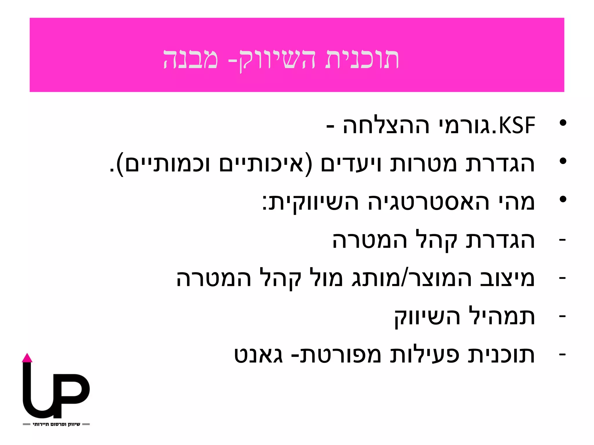 ‫תוכנית השיווק- מבנה‬
                      ‫‪.KSF‬גורמי ההצלחה -‬   ‫•‬
‫הגדרת מטרות ויעדים )איכותיים וכמותיים(.‬    ‫•‬
               ‫מהי האסטרטגיה השיווקית:‬     ‫•‬
                       ‫הגדרת קהל המטרה‬     ‫-‬
       ‫מיצוב המוצר/מותג מול קהל המטרה‬      ‫-‬
                            ‫תמהיל השיווק‬   ‫-‬
            ‫תוכנית פעילות מפורטת- גאנט‬     ‫-‬
 