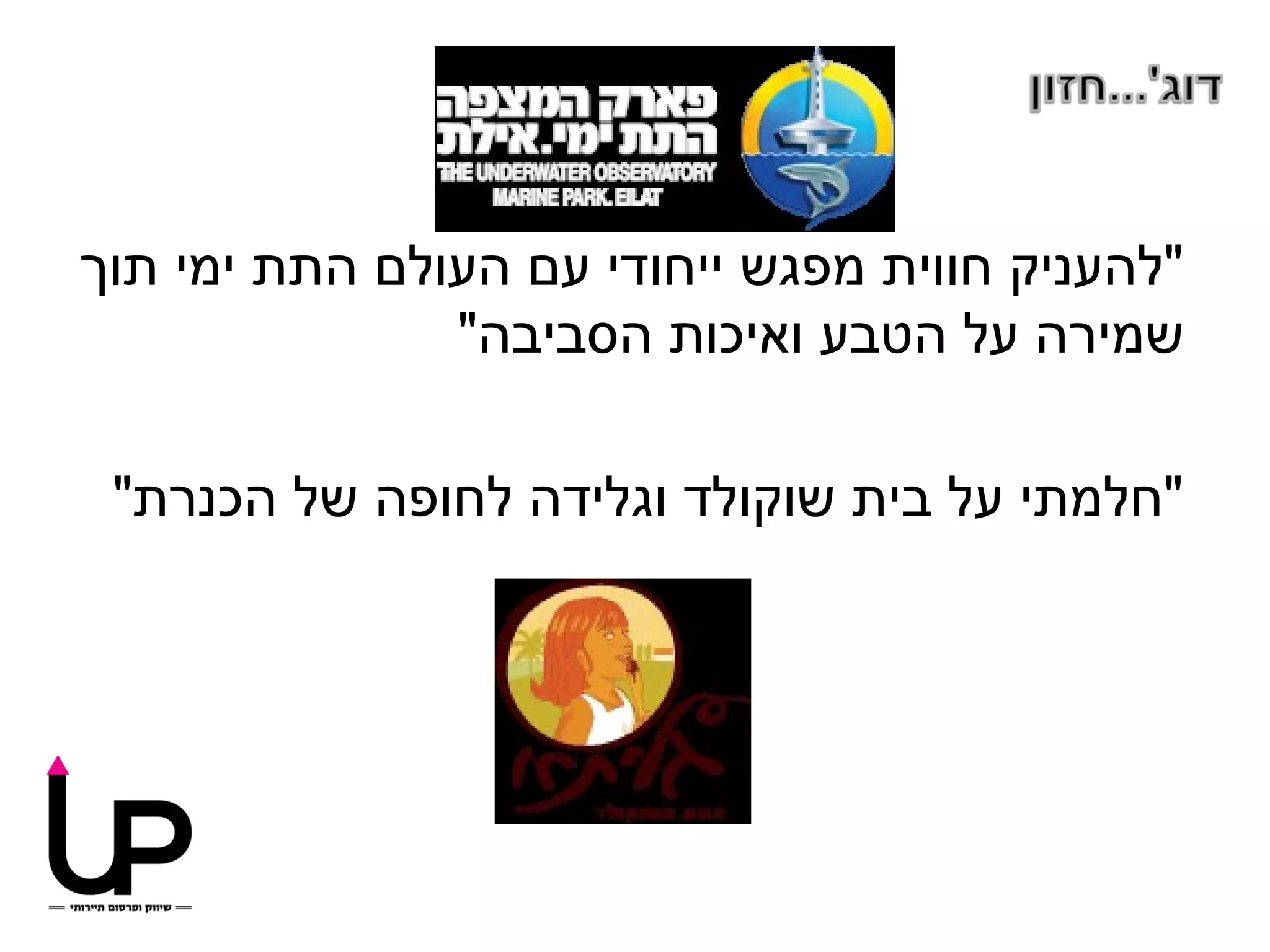 ‫"להעניק חווית מפגש ייחודי עם העולם התת ימי תוך‬
               ‫שמירה על הטבע ואיכות הסביבה"‬

 ‫"חלמתי על בית שוקולד וגלידה לחופה של הכנרת"‬
 