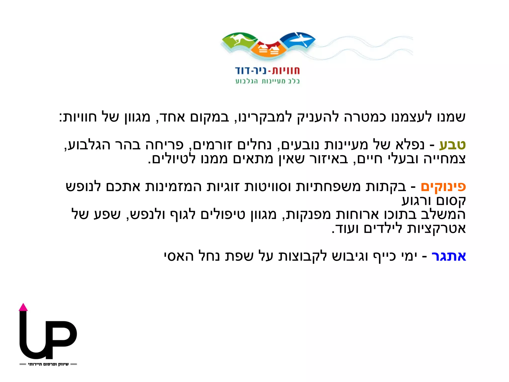 ‫שמנו לעצמנו כמטרה להעניק למבקרינו, במקום אחד, מגוון של חוויות:‬
‫טבע - נפלא של מעיינות נובעים, נחלים זורמים, פריחה בהר הגלבוע,‬
            ‫צמחייה ובעלי חיים, באיזור שאין מתאים ממנו לטיולים.‬
 ‫פינוקים - בקתות משפחתיות וסוויטות זוגיות המזמינות אתכם לנופש‬
                                                      ‫קסום ורגוע‬
  ‫המשלב בתוכו ארוחות מפנקות, מגוון טיפולים לגוף ולנפש, שפע של‬
                                          ‫אטרקציות לילדים ועוד.‬
                ‫אתגר - ימי כייף וגיבוש לקבוצות על שפת נחל האסי‬
 
