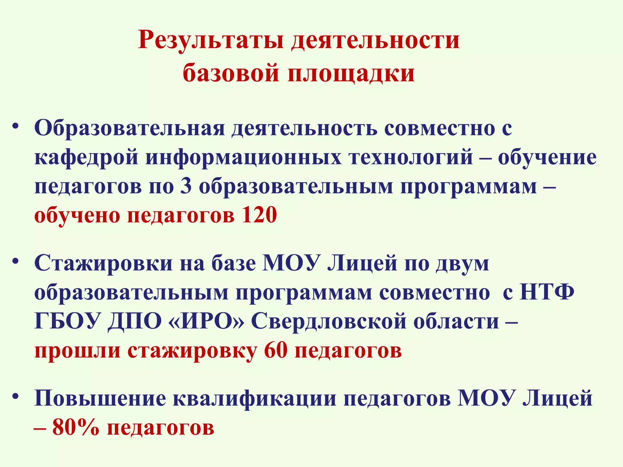 Результаты деятельности
             базовой площадки
• Образовательная деятельность совместно с
  кафедрой информационных технологий – обучение
  педагогов по 3 образовательным программам –
  обучено педагогов 120
• Стажировки на базе МОУ Лицей по двум
  образовательным программам совместно с НТФ
  ГБОУ ДПО «ИРО» Свердловской области –
  прошли стажировку 60 педагогов
• Повышение квалификации педагогов МОУ Лицей
  – 80% педагогов
 