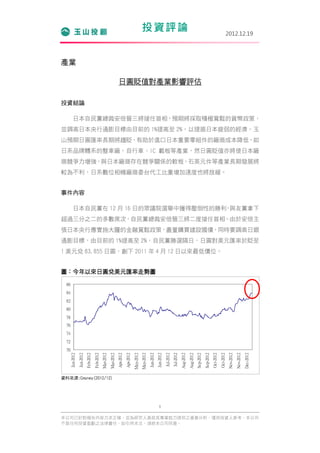 投資評論                                                                                                                     2012.12.19




產業

                                                                         日圓貶值對產業影響評估

投資結論

          日本自民黨總裁安倍晉三將接任首相，預期將採取積極寬鬆的貨幣政策，
並調高日本央行通膨目標由目前的 1%提高至 2%，以提振日本疲弱的經濟。玉
山預期日圓匯率長期將趨貶，有助於進口日本重要零組件的廠商成本降低，如
日系品牌體系的整車廠、自行車、IC 載板等產業，然日圓貶值亦將使日本廠
商競爭力增強，與日本廠商存在競爭關係的軟板、石英元件等產業長期發展將
較為不利，日系數位相機廠商委台代工比重增加速度也將放緩。


事件內容

          日本自民黨在 12 月 16 日的眾議院選舉中獲得壓倒性的勝利 與友黨拿下
                                         ，
超過三分之二的多數席次，自民黨總裁安倍晉三將二度接任首相。由於安倍主
張日本央行應實施大膽的金融寬鬆政策，盡量購買建設國債，同時要調高日銀
通膨目標，由目前的 1%提高至 2%，自民黨勝選隔日，日圓對美元匯率於貶至
1 美元兌 83.855 日圓，創下 2011 年 4 月 12 日以來最低價位。


圖：今年以來日圓兌美元匯率走勢圖

  86
  84
  82
  80
  78
  76
  74
  72
  70
       Jan-2012
                  Jan-2012
                             Feb-2012
                                        Feb-2012
                                                   Mar-2012
                                                              Mar-2012
                                                                         Apr-2012
                                                                                    Apr-2012
                                                                                               May-2012
                                                                                                          May-2012
                                                                                                                     Jun-2012
                                                                                                                                Jun-2012
                                                                                                                                           Jul-2012
                                                                                                                                                      Jul-2012
                                                                                                                                                                 Aug-2012
                                                                                                                                                                            Aug-2012
                                                                                                                                                                                       Sep-2012
                                                                                                                                                                                                  Sep-2012
                                                                                                                                                                                                             Oct-2012
                                                                                                                                                                                                                        Oct-2012
                                                                                                                                                                                                                                    Nov-2012
                                                                                                                                                                                                                                               Nov-2012
                                                                                                                                                                                                                                                          Dec-2012




資料來源:Cmoney(2012/12)




                                                                                                                                  1

本公司已針對報告內容力求正確，並為研究人員就其專業能力提供之善意分析，僅供投資人參考，本公司
不負任何投資盈虧之法律責任，如引用本文，須經本公司同意。
 