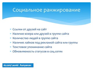 Социальное ранжирование


   Ссылки от друзей на сайт
   Наличие юзера или друзей в группе сайта
   Количество людей в группе сайта
   Наличие лайков под рекламой сайта или группы
   Текстовое упоминание сайта
   Обновляемость статусов в соц.сетях
 