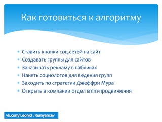 Как готовиться к алгоритму


   Ставить кнопки соц.сетей на сайт
   Создавать группы для сайтов
   Заказывать рекламу в пабликах
   Нанять социологов для ведения групп
   Заходить по стратегии Джеффри Мура
   Открыть в компании отдел smm-продвижения
 