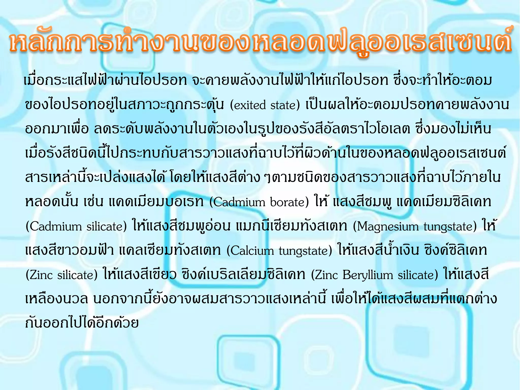 เมือกระแสไฟฟาผ่านไอปรอท จะคายพลังงานไฟฟาให้แก่ไอปรอท ซึ่งจะทาให้อะตอม
   ่              ้                                ้
ของไอปรอทอยูในสภาวะถูกกระตุน (exited state) เป็ นผลให้อะตอมปรอทคายพลังงาน
                    ่                ้
ออกมาเพื่อ ลดระดับพลังงานในตัวเองในรูปของรังสีอัลตราไวโอเลต ซึ่งมองไม่เห็น
เมือรังสีชนิดนีไ้ ปกระทบกับสารวาวแสงที่ฉาบไว้ที่ผวด้านในของหลอดฟลูออเรสเซนต์
     ่                                                ิ
สารเหล่านีจะเปล่งแสงได้ โดยให้แสงสีตางๆตามชนิดของสารวาวแสงที่ฉาบไว้ภายใน
             ้                            ่
หลอดนัน เช่น แคดเมียมบอเรท (Cadmium borate) ให้ แสงสีชมพู แคดเมียมซิลิเคท
          ้
(Cadmium silicate) ให้แสงสีชมพูอ่อน แมกนีเซียมทังสเตท (Magnesium tungstate) ให้
แสงสีขาวอมฟา แคลเซียมทังสเตท (Calcium tungstate) ให้แสงสีนาเงิน ซิงค์ซิลิเคท
                ้                                                   ้
(Zinc silicate) ให้แสงสีเขียว ซิงค์เบริลเลียมซิลิเคท (Zinc Beryllium silicate) ให้แสงสี
เหลืองนวล นอกจากนียงอาจผสมสารวาวแสงเหล่านี้ เพื่อให้ได้แสงสีผสมที่แตกต่าง
                         ้ ั
กันออกไปได้อีกด้วย
 