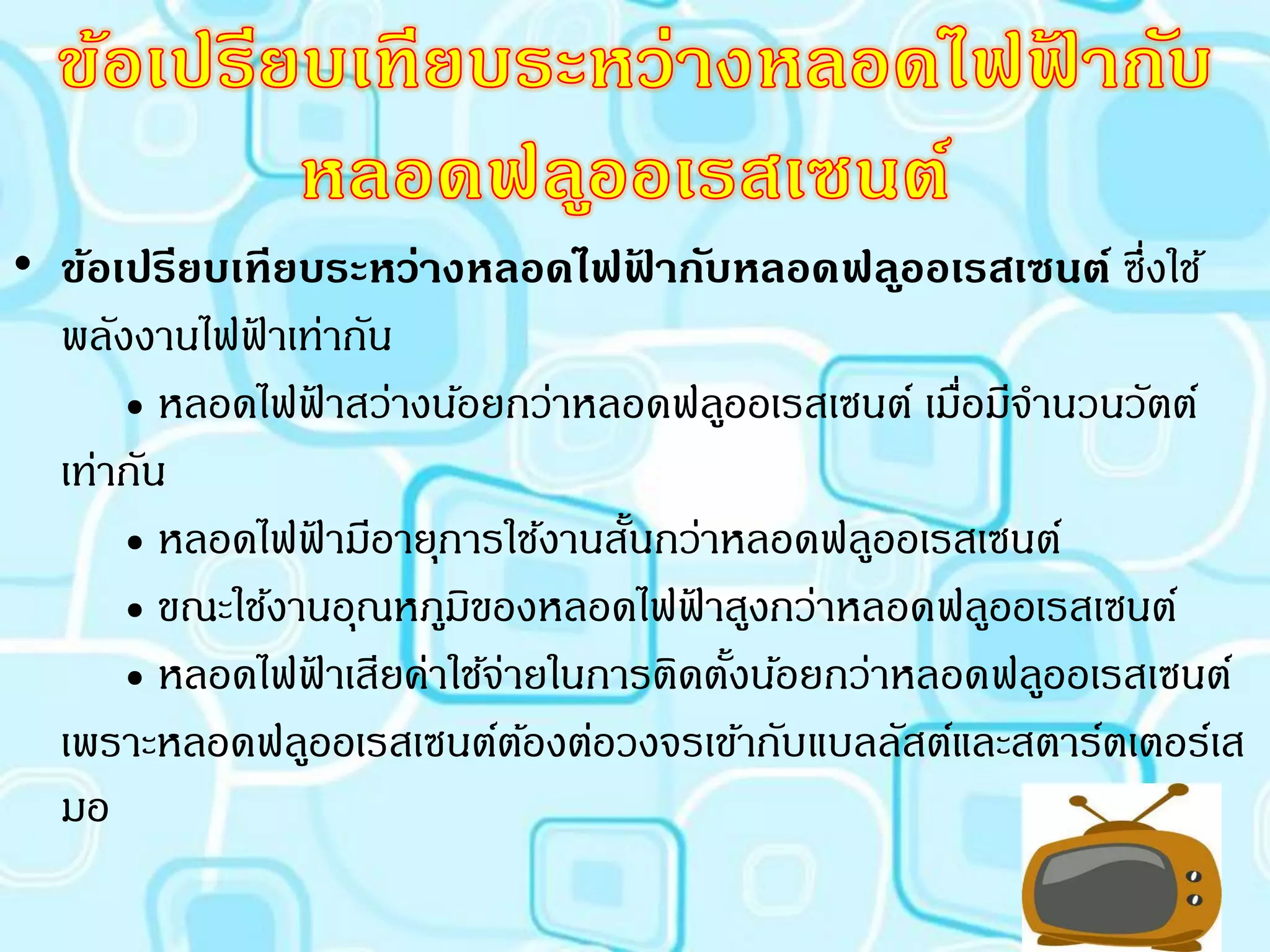 • ข้อเปรียบเทียบระหว่างหลอดไฟฟากับหลอดฟล ูออเรสเซนต์ ซึ่งใช้
                                   ้
  พลังงานไฟฟาเท่ากัน
            ้
      • หลอดไฟฟาสว่างน้อยกว่าหลอดฟลูออเรสเซนต์ เมือมีจานวนวัตต์
                  ้                                ่
  เท่ากัน
      • หลอดไฟฟามีอายุการใช้งานสันกว่าหลอดฟลูออเรสเซนต์
                    ้            ้
      • ขณะใช้งานอุณหภูมของหลอดไฟฟาสูงกว่าหลอดฟลูออเรสเซนต์
                        ิ            ้
      • หลอดไฟฟาเสียค่าใช้จายในการติดตังน้อยกว่าหลอดฟลูออเรสเซนต์
                ้          ่           ้
  เพราะหลอดฟลูออเรสเซนต์ตองต่อวงจรเข้ากับแบลลัสต์และสตาร์ตเตอร์เส
                             ้
  มอ
 