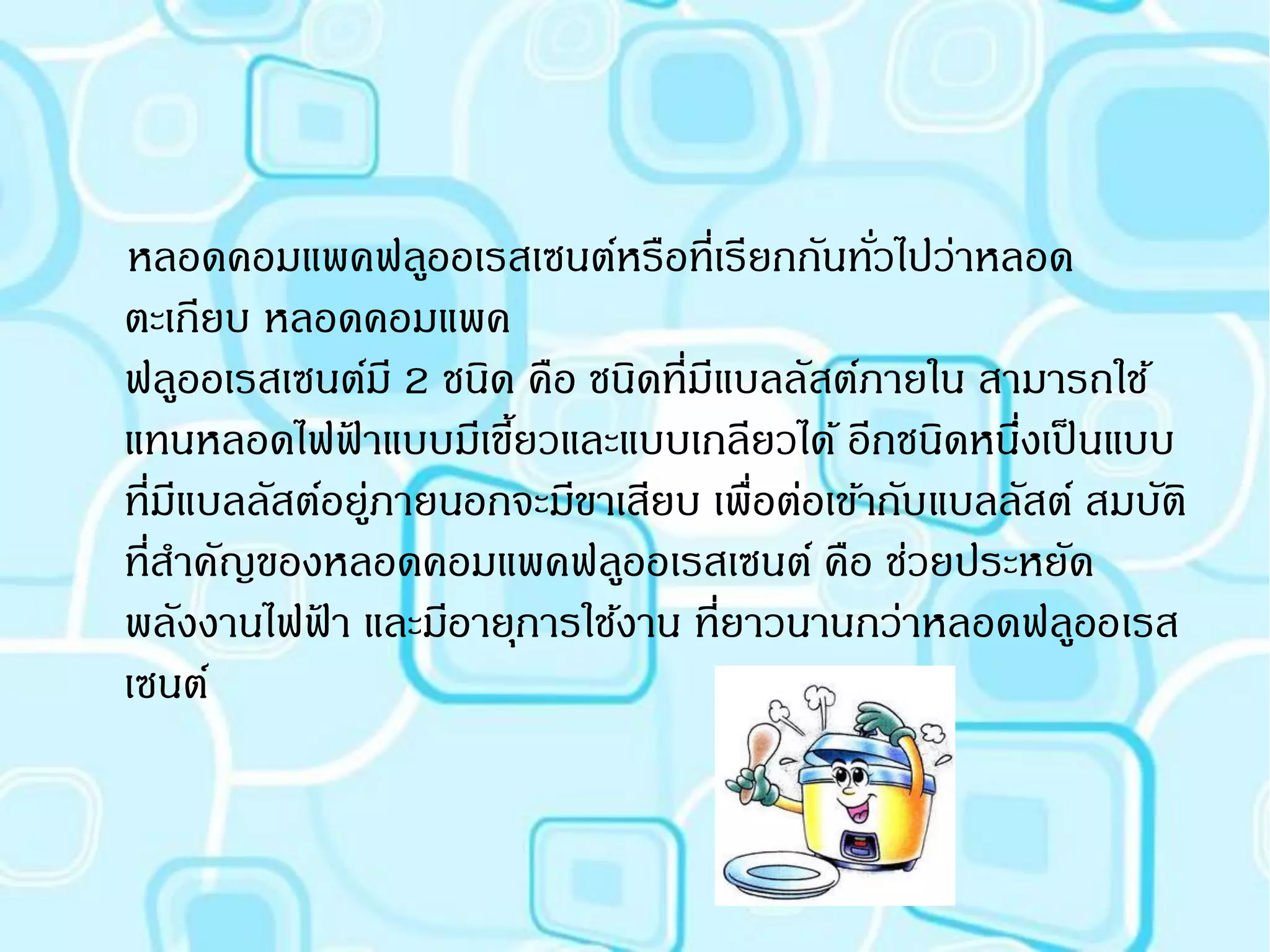 หลอดคอมแพคฟล ูออเรสเซนต์
หลอดคอมแพคฟลูออเรสเซนต์หรือที่เรียกกันทัวไปว่าหลอด
                                             ่
ตะเกียบ หลอดคอมแพค
ฟลูออเรสเซนต์มี 2 ชนิด คือ ชนิดที่มีแบลลัสต์ภายใน สามารถใช้
แทนหลอดไฟฟาแบบมีเขียวและแบบเกลียวได้ อีกชนิดหนึงเป็ นแบบ
             ้        ้                             ่
ที่มแบลลัสต์อยูภายนอกจะมีขาเสียบ เพื่อต่อเข้ากับแบลลัสต์ สมบัติ
    ี          ่
ที่สาคัญของหลอดคอมแพคฟลูออเรสเซนต์ คือ ช่วยประหยัด
พลังงานไฟฟา และมีอายุการใช้งาน ที่ยาวนานกว่าหลอดฟลูออเรส
           ้
เซนต์
 