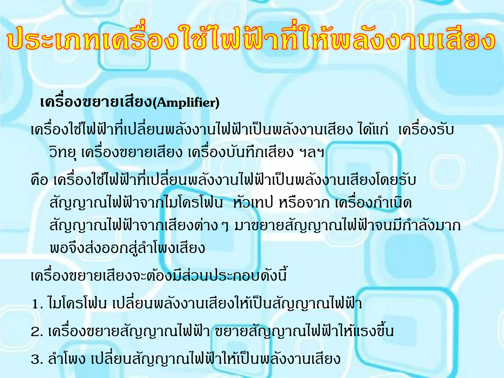 เครืองขยายเสียง(Amplifier)
      ่
เครื่องใช้ไฟฟาที่เปลี่ยนพลังงานไฟฟาเป็ นพลังงานเสียง ได้แก่ เครื่องรับ
             ้                     ้
   วิทยุ เครื่องขยายเสียง เครื่องบันทึกเสียง ฯลฯ
คือ เครื่องใช้ไฟฟาที่เปลียนพลังงานไฟฟาเป็ นพลังงานเสียงโดยรับ
                  ้       ่            ้
   สัญญาณไฟฟาจากไมโครโฟน หัวเทป หรือจาก เครื่องกาเนิด
                      ้
   สัญญาณไฟฟาจากเสียงต่างๆ มาขยายสัญญาณไฟฟาจนมีกาลังมาก
                    ้                                 ้
   พอจึงส่งออกสูลาโพงเสียง
                        ่
เครื่องขยายเสียงจะต้องมีสวนประกอบดังนี้
                            ่
1. ไมโครโฟน เปลี่ยนพลังงานเสียงให้เป็ นสัญญาณไฟฟา   ้
2. เครื่องขยายสัญญาณไฟฟา ขยายสัญญาณไฟฟาให้แรงขึน
                              ้                  ้        ้
3. ลาโพง เปลี่ยนสัญญาณไฟฟาให้เป็ นพลังงานเสียง
                                ้
 