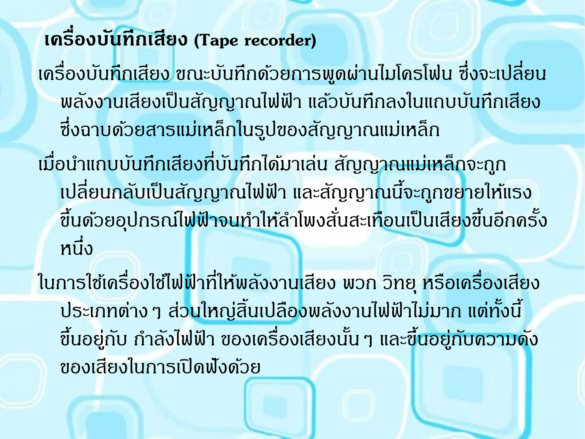 เครืองบันทึกเสียง (Tape recorder)
           ่
เครื่องบันทึกเสียง ขณะบันทึกด้วยการพูดผ่านไมโครโฟน ซึ่งจะเปลียน  ่
     พลังงานเสียงเป็ นสัญญาณไฟฟา แล้วบันทึกลงในแถบบันทึกเสียง
                                  ้
     ซึ่งฉาบด้วยสารแม่เหล็กในรูปของสัญญาณแม่เหล็ก
เมือนาแถบบันทึกเสียงที่บนทึกได้มาเล่น สัญญาณแม่เหล็กจะถูก
   ่                         ั
     เปลี่ยนกลับเป็ นสัญญาณไฟฟา และสัญญาณนีจะถูกขยายให้แรง
                                ้                ้
     ขึนด้วยอุปกรณ์ไฟฟาจนทาให้ลาโพงสันสะเทือนเป็ นเสียงขึนอีกครั้ง
        ้                  ้            ่                 ้
     หนึง    ่
ในการใช้เครื่องใช้ไฟฟาที่ให้พลังงานเสียง พวก วิทยุ หรือเครื่องเสียง
                       ้
     ประเภทต่างๆ ส่วนใหญ่สิ้นเปลืองพลังงานไฟฟาไม่มาก แต่ทงนี้
                                               ้              ั้
     ขึนอยูกบ กาลังไฟฟา ของเครื่องเสียงนันๆ และขึนอยูกบความดัง
          ้ ่ ั          ้                ้        ้ ่ ั
     ของเสียงในการเปิ ดฟังด้วย
 
