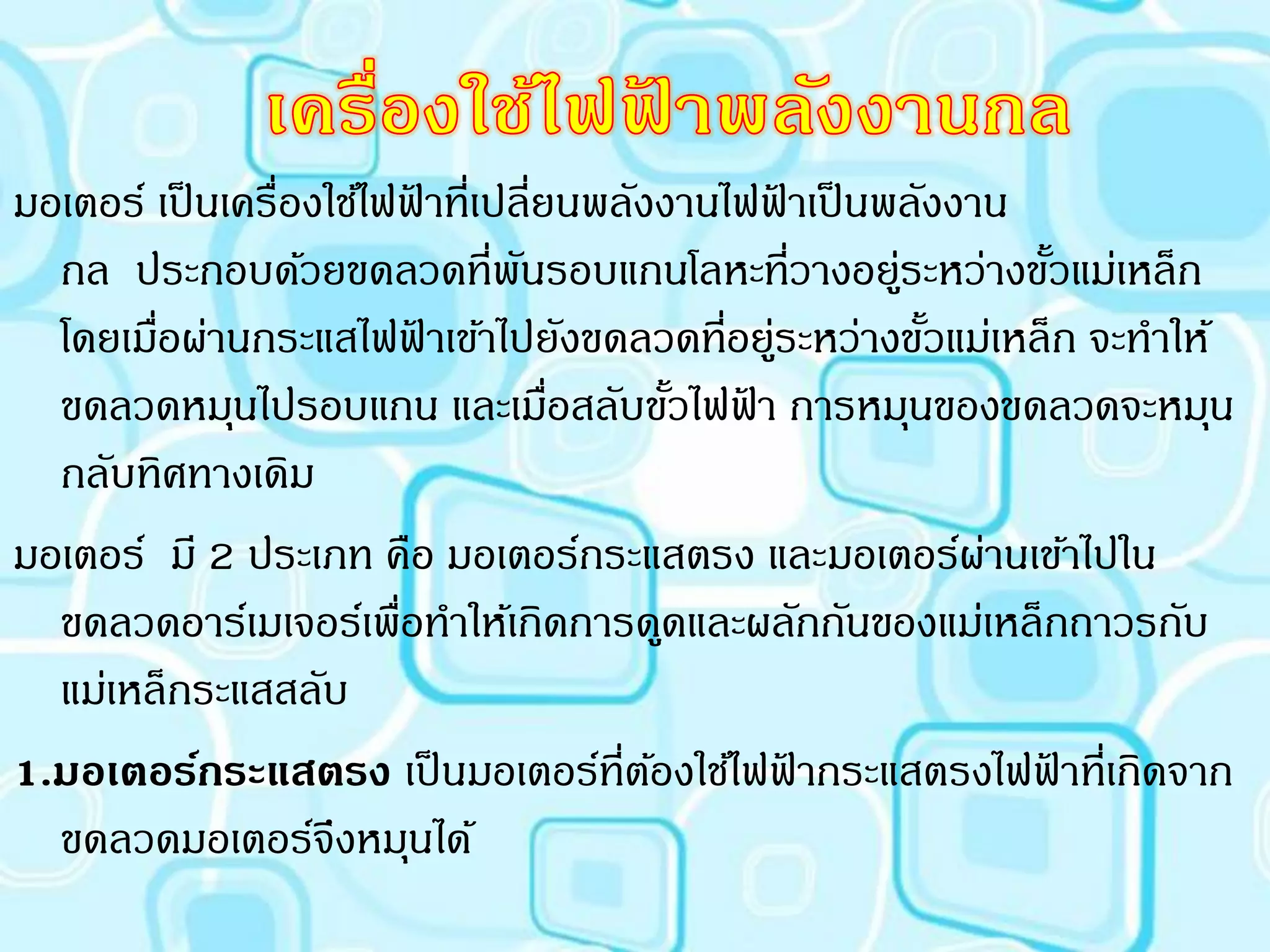 ประเภทเครื่องใช้ไฟฟ้ าที่ให้พลังงานกล
มอเตอร์ เป็ นเครื่องใช้ไฟฟาที่เปลี่ยนพลังงานไฟฟาเป็ นพลังงาน
                           ้                     ้
  กล ประกอบด้วยขดลวดที่พนรอบแกนโลหะที่วางอยูระหว่างขัวแม่เหล็ก
                                 ั                    ่        ้
  โดยเมือผ่านกระแสไฟฟาเข้าไปยังขดลวดที่อยูระหว่างขัวแม่เหล็ก จะทาให้
        ่                    ้                 ่        ้
  ขดลวดหมุนไปรอบแกน และเมือสลับขัวไฟฟา การหมุนของขดลวดจะหมุน
                                    ่      ้ ้
  กลับทิศทางเดิม
มอเตอร์ มี 2 ประเภท คือ มอเตอร์กระแสตรง และมอเตอร์ผานเข้าไปใน
                                                           ่
  ขดลวดอาร์เมเจอร์เพือทาให้เกิดการดูดและผลักกันของแม่เหล็กถาวรกับ
                         ่
  แม่เหล็กระแสสลับ
1.มอเตอร์กระแสตรง เป็ นมอเตอร์ที่ตองใช้ไฟฟากระแสตรงไฟฟาที่เกิดจาก
                                         ้         ้         ้
  ขดลวดมอเตอร์จึงหมุนได้
 