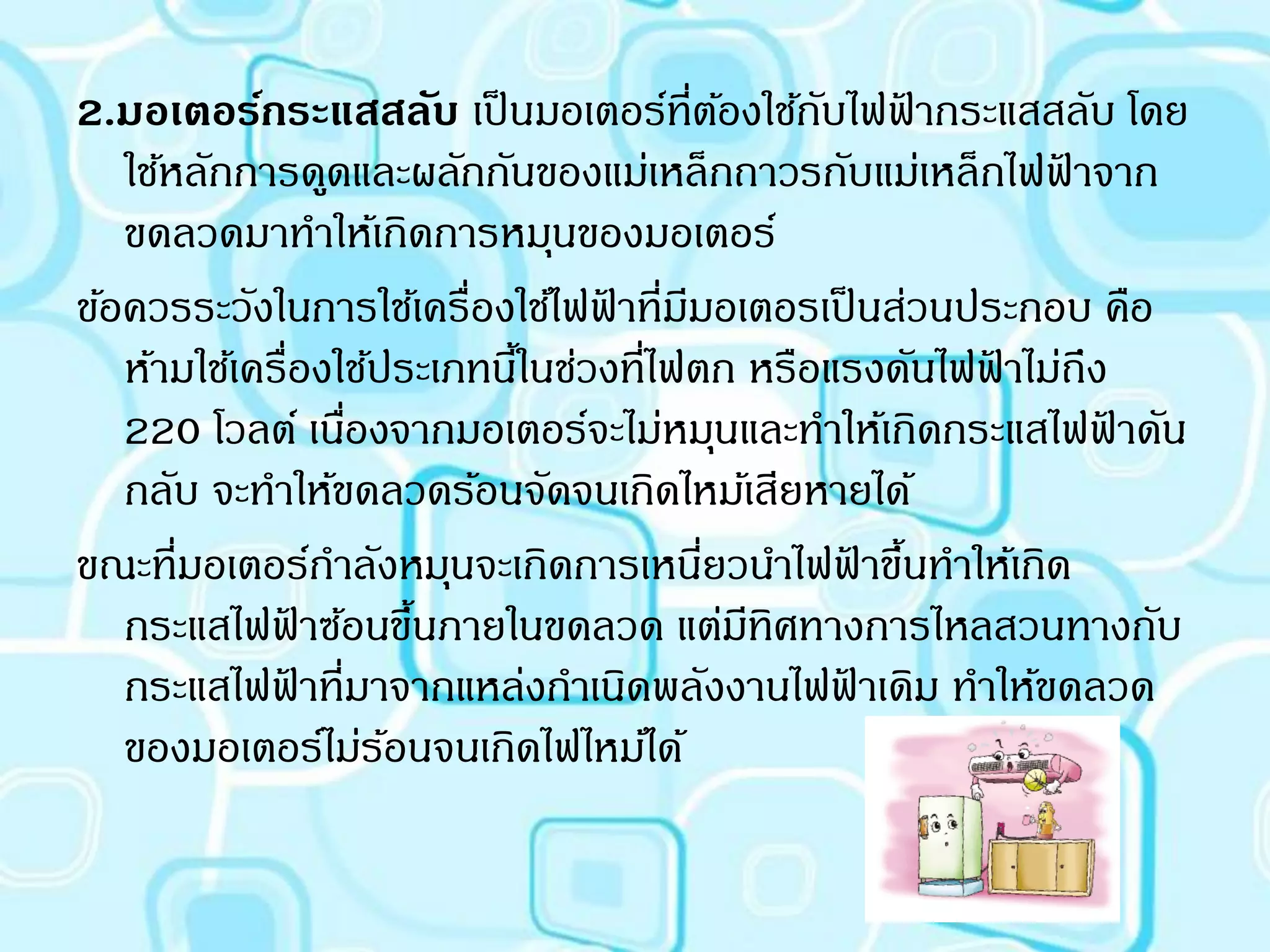 2.มอเตอร์กระแสสลับ เป็ นมอเตอร์ที่ตองใช้กบไฟฟากระแสสลับ โดย
                                          ้   ั ้
   ใช้หลักการดูดและผลักกันของแม่เหล็กถาวรกับแม่เหล็กไฟฟาจาก้
   ขดลวดมาทาให้เกิดการหมุนของมอเตอร์
ข้อควรระวังในการใช้เครื่องใช้ไฟฟาที่มมอเตอรเป็ นส่วนประกอบ คือ
                                 ้ ี
   ห้ามใช้เครื่องใช้ประเภทนีในช่วงที่ไฟตก หรือแรงดันไฟฟาไม่ถึง
                            ้                          ้
   220 โวลต์ เนืองจากมอเตอร์จะไม่หมุนและทาให้เกิดกระแสไฟฟาดัน
                   ่                                          ้
   กลับ จะทาให้ขดลวดร้อนจัดจนเกิดไหม้เสียหายได้
ขณะที่มอเตอร์กาลังหมุนจะเกิดการเหนียวนาไฟฟาขึนทาให้เกิด
                                        ่        ้ ้
   กระแสไฟฟาซ้อนขึนภายในขดลวด แต่มทิศทางการไหลสวนทางกับ
                 ้     ้                    ี
   กระแสไฟฟาที่มาจากแหล่งกาเนิดพลังงานไฟฟาเดิม ทาให้ขดลวด
               ้                               ้
   ของมอเตอร์ไม่รอนจนเกิดไฟไหม้ได้
                     ้
 