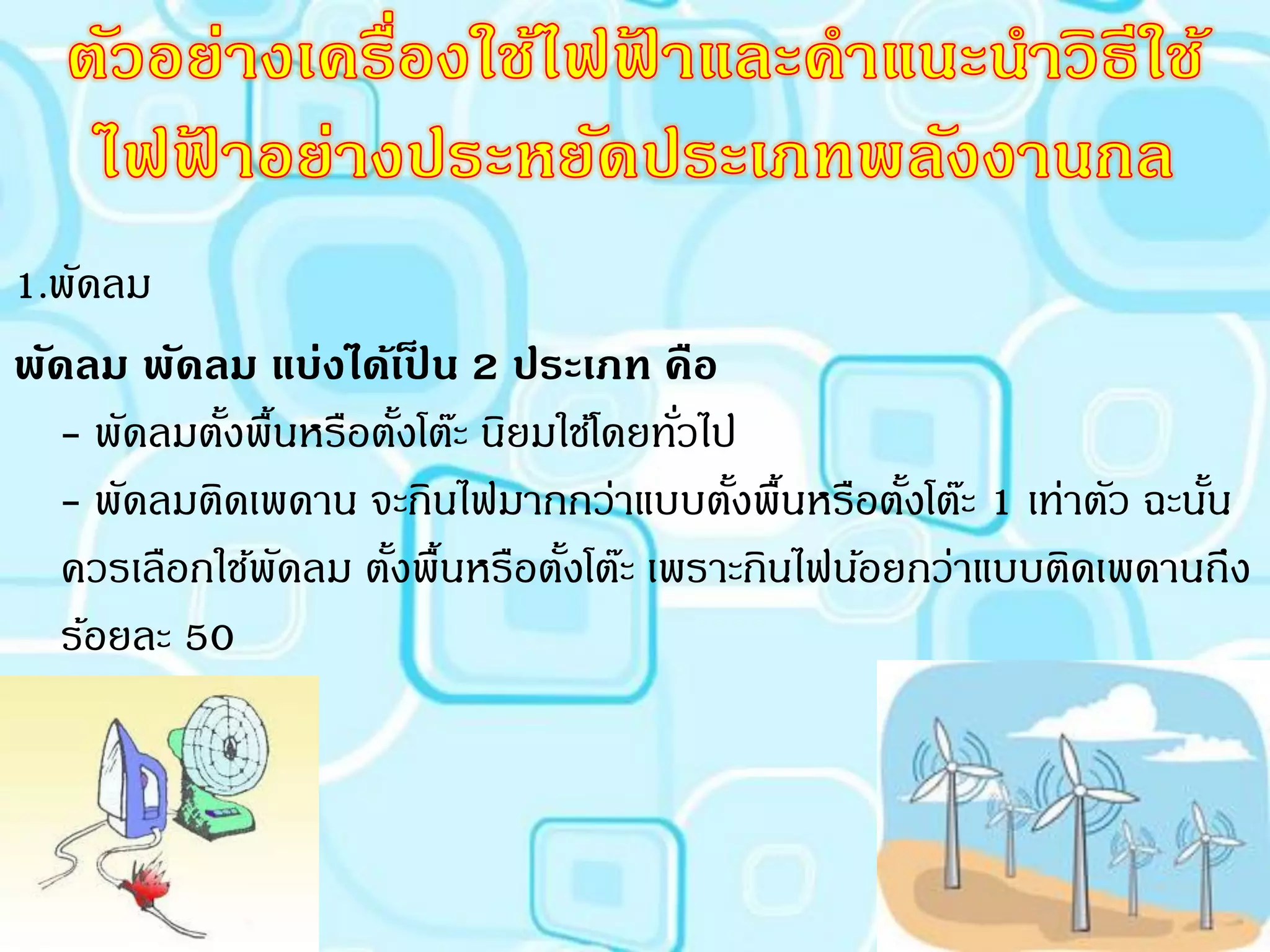 1.พัดลม
พัดลม พัดลม แบ่งได้เปน 2 ประเภท คือ
                          ็
   - พัดลมตังพื้นหรือตังโต๊ะ นิยมใช้โดยทัวไป
            ้           ้                ่
   - พัดลมติดเพดาน จะกินไฟมากกว่าแบบตังพื้นหรือตังโต๊ะ 1 เท่าตัว ฉะนัน
                                            ้       ้                ้
   ควรเลือกใช้พดลม ตังพื้นหรือตังโต๊ะ เพราะกินไฟน้อยกว่าแบบติดเพดานถึง
                ั     ้           ้
   ร้อยละ 50
 