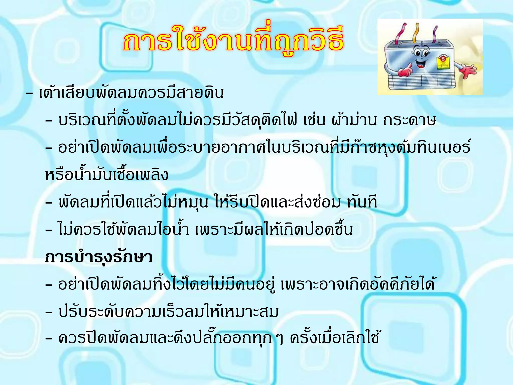 - เต้าเสียบพัดลมควรมีสายดิน
   - บริเวณที่ตงพัดลมไม่ควรมีวสดุตดไฟ เช่น ผ้าม่าน กระดาษ
                     ั้             ั ิ
   - อย่าเปิ ดพัดลมเพื่อระบายอากาศในบริเวณที่มกาซหุงต้มทินเนอร์
                                                     ี ๊
   หรือนามันเชือเพลิง
          ้      ้
   - พัดลมที่เปิ ดแล้วไม่หมุน ให้รีบปิ ดและส่งซ่อม ทันที
   - ไม่ควรใช้พดลมไอนา เพราะมีผลให้เกิดปอดชืน
                   ั     ้                         ้
   การบาร ุงรักษา
   - อย่าเปิ ดพัดลมทิ้งไว้โดยไม่มคนอยู่ เพราะอาจเกิดอัคคีภยได้
                                  ี                       ั
   - ปรับระดับความเร็วลมให้เหมาะสม
   - ควรปิ ดพัดลมและดึงปลักออกทุกๆ ครั้งเมือเลิกใช้
                              ๊                  ่
 
