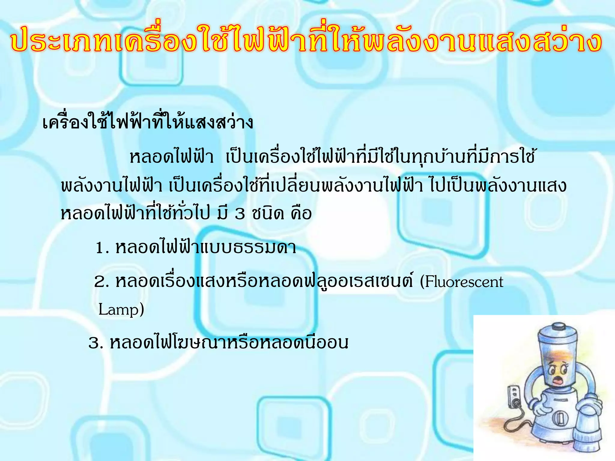 เครื่ องใช้ ไฟฟาที่ให้ แสงสว่ าง
                ้
              หลอดไฟฟา เป็ นเครื่องใช้ไฟฟาที่มใช้ในทุกบ้านที่มีการใช้
                            ้            ้ ี
  พลังงานไฟฟา เป็ นเครื่องใช้ที่เปลี่ยนพลังงานไฟฟา ไปเป็ นพลังงานแสง
                  ้                                ้
  หลอดไฟฟาที่ใช้ทวไป มี 3 ชนิด คือ
              ้        ั่
         1. หลอดไฟฟาแบบธรรมดา
                          ้
         2. หลอดเรื่องแสงหรือหลอดฟลูออเรสเซนต์ (Fluorescent
         Lamp)
        3. หลอดไฟโฆษณาหรือหลอดนีออน
 
