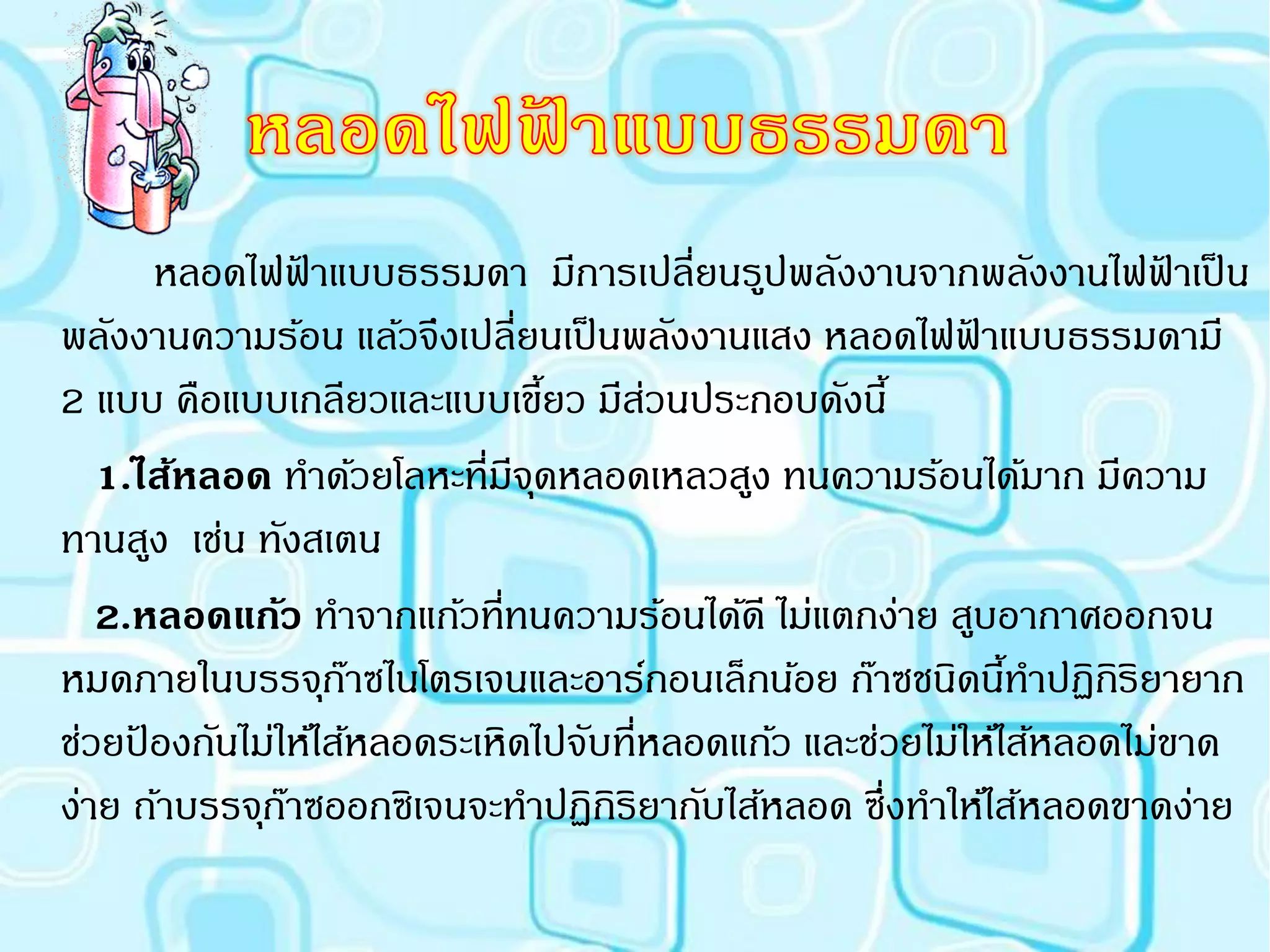 หลอดไฟฟาแบบธรรมดา มีการเปลี่ยนรูปพลังงานจากพลังงานไฟฟาเป็ น
                ้                                                    ้
พลังงานความร้อน แล้วจึงเปลี่ยนเป็ นพลังงานแสง หลอดไฟฟาแบบธรรมดามี
                                                         ้
2 แบบ คือแบบเกลียวและแบบเขียว มีสวนประกอบดังนี้
                               ้     ่
   1.ไส้หลอด ทาด้วยโลหะที่มีจดหลอดเหลวสูง ทนความร้อนได้มาก มีความ
                             ุ
ทานสูง เช่น ทังสเตน
   2.หลอดแก้ว ทาจากแก้วที่ทนความร้อนได้ดี ไม่แตกง่าย สูบอากาศออกจน
หมดภายในบรรจุกาซไนโตรเจนและอาร์กอนเล็กน้อย ก๊าซชนิดนีทาปฏิกริยายาก
                   ๊                                        ้     ิ
ช่วยปองกันไม่ให้ไส้หลอดระเหิดไปจับที่หลอดแก้ว และช่วยไม่ให้ไส้หลอดไม่ขาด
     ้
ง่าย ถ้าบรรจุกาซออกซิเจนจะทาปฏิกิริยากับไส้หลอด ซึ่งทาให้ไส้หลอดขาดง่าย
              ๊
 
