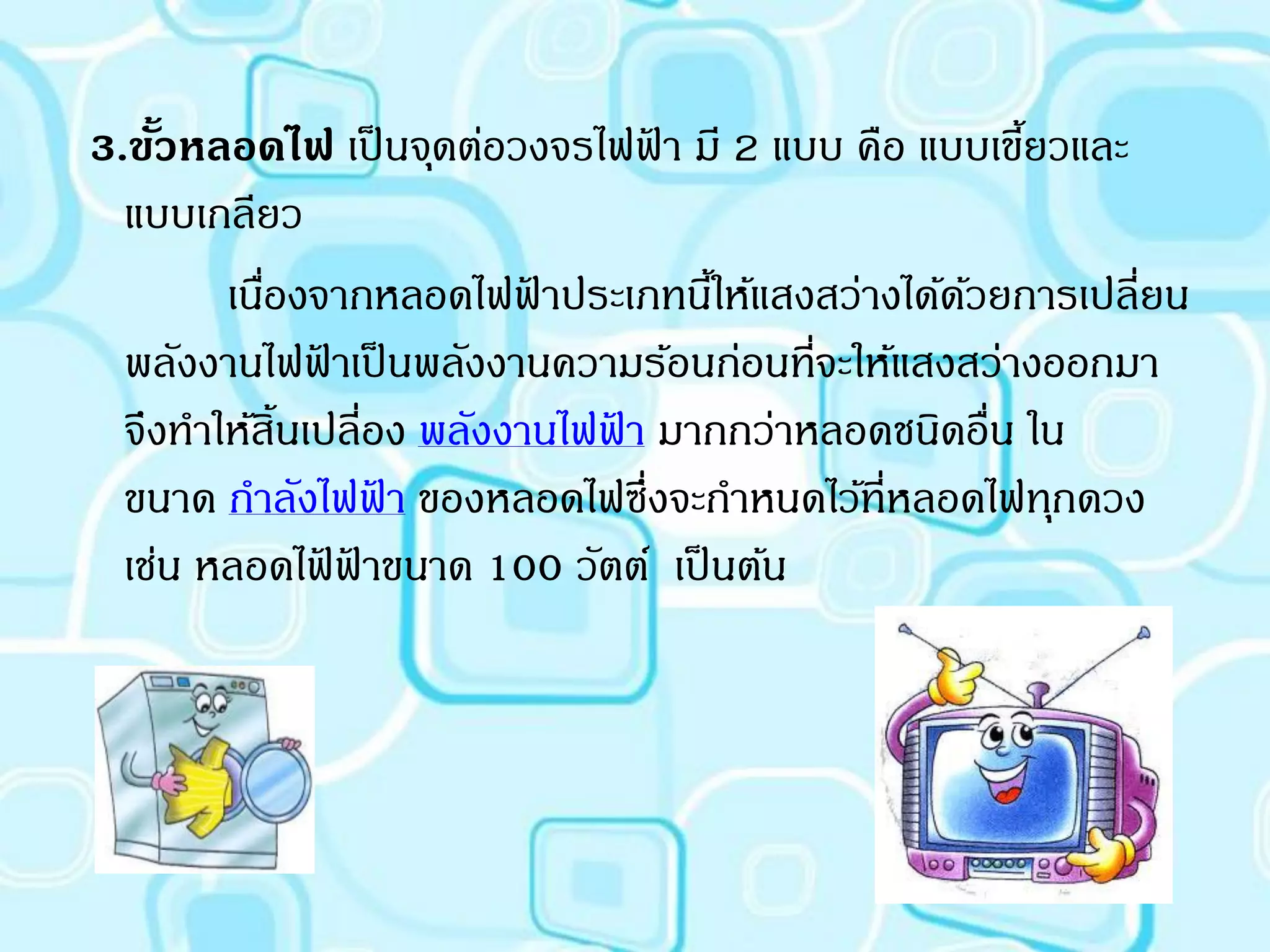 3.ขัวหลอดไฟ เป็ นจุดต่อวงจรไฟฟา มี 2 แบบ คือ แบบเขียวและ
    ้                             ้                   ้
  แบบเกลียว
        เนืองจากหลอดไฟฟาประเภทนีให้แสงสว่างได้ดวยการเปลี่ยน
           ่                ้       ้            ้
  พลังงานไฟฟาเป็ นพลังงานความร้อนก่อนทีจะให้แสงสว่างออกมา
               ้                          ่
  จึงทาให้สิ้นเปลี่อง พลังงานไฟฟา มากกว่าหลอดชนิดอื่น ใน
                                ้
  ขนาด กาลังไฟฟา ของหลอดไฟซึ่งจะกาหนดไว้ที่หลอดไฟทุกดวง
                     ้
  เช่น หลอดไฟฟาขนาด 100 วัตต์ เป็ นต้น
                 ้ ้
 