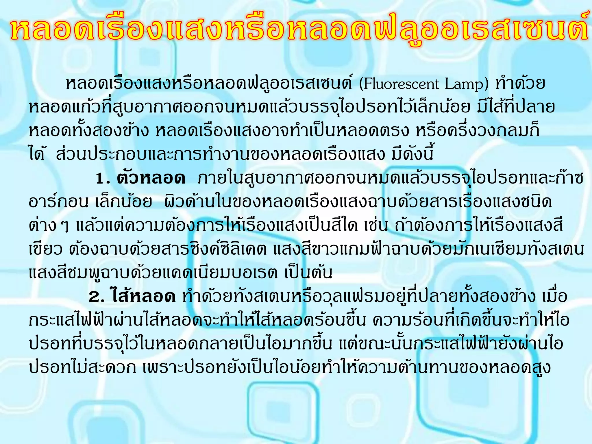 หลอดเรืองแสงหรือหลอดฟลูออเรสเซนต์ (Fluorescent Lamp) ทาด้วย
หลอดแก้วที่สบอากาศออกจนหมดแล้วบรรจุไอปรอทไว้เล็กน้อย มีไส้ทปลาย
               ู                                                   ี่
หลอดทังสองข้าง หลอดเรืองแสงอาจทาเป็ นหลอดตรง หรือครึ่งวงกลมก็
        ้
ได้ ส่วนประกอบและการทางานของหลอดเรืองแสง มีดงนี้     ั
          1. ตัวหลอด ภายในสูบอากาศออกจนหมดแล้วบรรจุไอปรอทและก๊าซ
อาร์กอน เล็กน้อย ผิวด้านในของหลอดเรืองแสงฉาบด้วยสารเรืองแสงชนิด
ต่างๆ แล้วแต่ความต้องการให้เรืองแสงเป็ นสีใด เช่น ถ้าต้องการให้เรืองแสงสี
เขียว ต้องฉาบด้วยสารซิงค์ซิลิเคต แสงสีขาวแกมฟาฉาบด้วยมักเนเซียมทังสเตน
                                               ้
แสงสีชมพูฉาบด้วยแคดเนียมบอเรต เป็ นต้น
          2. ไส้หลอด ทาด้วยทังสเตนหรือวุลแฟรมอยู่ที่ปลายทังสองข้าง เมื่อ
                                                            ้
กระแสไฟฟาผ่านไส้หลอดจะทาให้ไส้หลอดร้อนขึน ความร้อนที่เกิดขึนจะทาให้ไอ
           ้                                ้                   ้
ปรอทที่บรรจุไว้ในหลอดกลายเป็ นไอมากขึน แต่ขณะนันกระแสไฟฟายังผ่านไอ
                                       ้           ้          ้
ปรอทไม่สะดวก เพราะปรอทยังเป็ นไอน้อยทาให้ความต้านทานของหลอดสูง
 