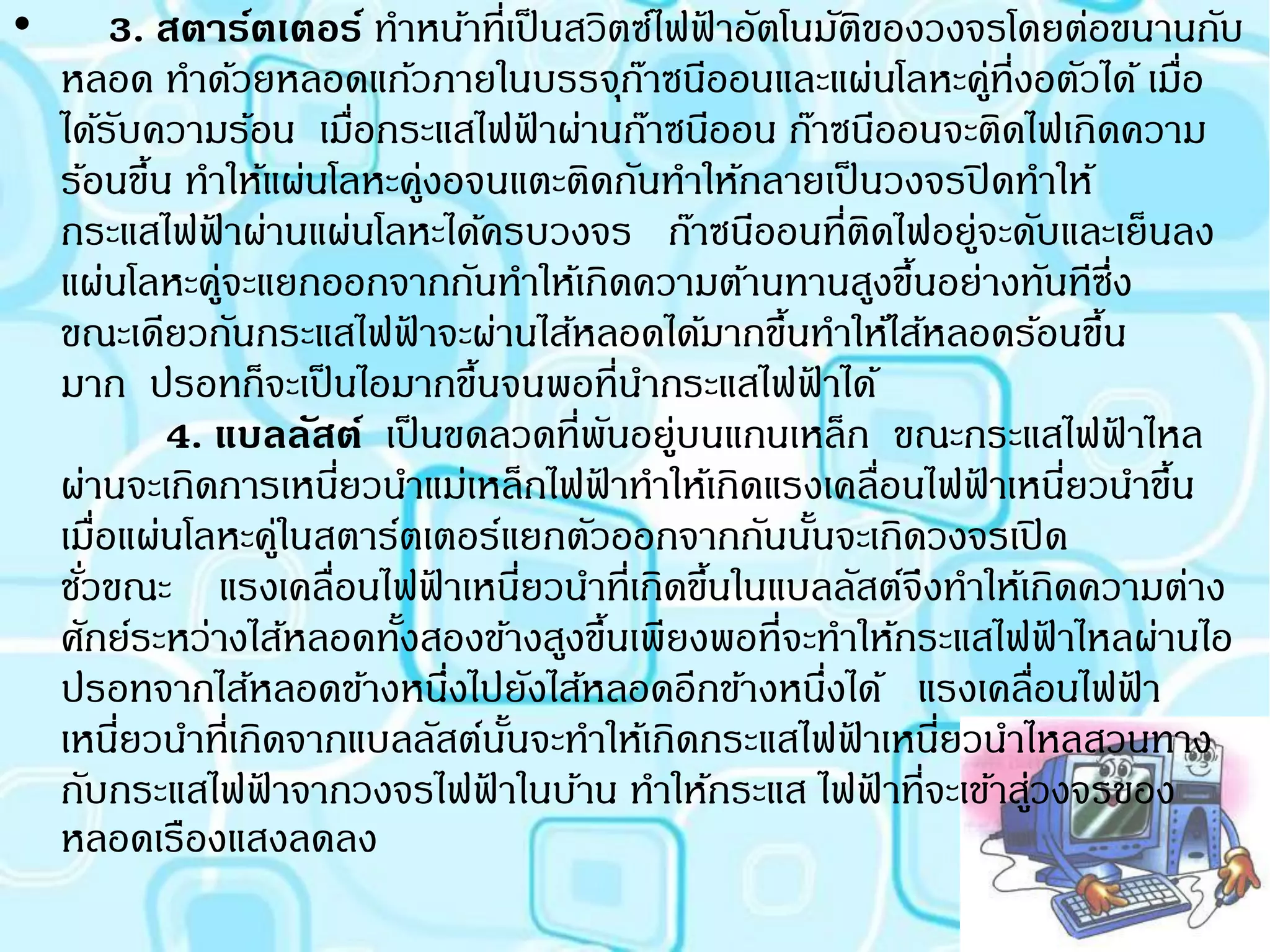 •        3. สตาร์ตเตอร์ ทาหน้าที่เป็ นสวิตซ์ไฟฟาอัตโนมัตของวงจรโดยต่อขนานกับ
                                                       ้             ิ
    หลอด ทาด้วยหลอดแก้วภายในบรรจุกาซนีออนและแผ่นโลหะคู่ที่งอตัวได้ เมื่อ
                                                     ๊
    ได้รบความร้อน เมื่อกระแสไฟฟาผ่านก๊าซนีออน ก๊าซนีออนจะติดไฟเกิดความ
         ั                                   ้
    ร้อนขึน ทาให้แผ่นโลหะคู่งอจนแตะติดกันทาให้กลายเป็ นวงจรปิ ดทาให้
             ้
    กระแสไฟฟาผ่านแผ่นโลหะได้ครบวงจร ก๊าซนีออนที่ตดไฟอยู่จะดับและเย็นลง
                  ้                                                    ิ
    แผ่นโลหะคู่จะแยกออกจากกันทาให้เกิดความต้านทานสูงขึนอย่างทันทีซึ่ง      ้
    ขณะเดียวกันกระแสไฟฟาจะผ่านไส้หลอดได้มากขึนทาให้ไส้หลอดร้อนขึน
                              ้                            ้                           ้
    มาก ปรอทก็จะเป็ นไอมากขึนจนพอที่นากระแสไฟฟาได้
                                    ้                          ้
               4. แบลลัสต์ เป็ นขดลวดที่พนอยู่บนแกนเหล็ก ขณะกระแสไฟฟาไหล
                                                   ั                                     ้
    ผ่านจะเกิดการเหนียวนาแม่เหล็กไฟฟาทาให้เกิดแรงเคลื่อนไฟฟาเหนียวนาขึน
                        ่                      ้                               ้     ่       ้
    เมื่อแผ่นโลหะคู่ในสตาร์ตเตอร์แยกตัวออกจากกันนันจะเกิดวงจรเปิ ด
                                                             ้
    ชัวขณะ แรงเคลื่อนไฟฟาเหนียวนาที่เกิดขึนในแบลลัสต์จึงทาให้เกิดความต่าง
      ่                         ้          ่             ้
    ศักย์ระหว่างไส้หลอดทังสองข้างสูงขึนเพียงพอที่จะทาให้กระแสไฟฟาไหลผ่านไอ
                            ้                    ้                                 ้
    ปรอทจากไส้หลอดข้างหนึงไปยังไส้หลอดอีกข้างหนึงได้ แรงเคลื่อนไฟฟา
                                  ่                              ่                         ้
    เหนียวนาที่เกิดจากแบลลัสต์นนจะทาให้เกิดกระแสไฟฟาเหนียวนาไหลสวนทาง
           ่                            ั้                         ้         ่
    กับกระแสไฟฟาจากวงจรไฟฟาในบ้าน ทาให้กระแส ไฟฟาที่จะเข้าสูวงจรของ
                    ้                 ้                                  ้       ่
    หลอดเรืองแสงลดลง
 