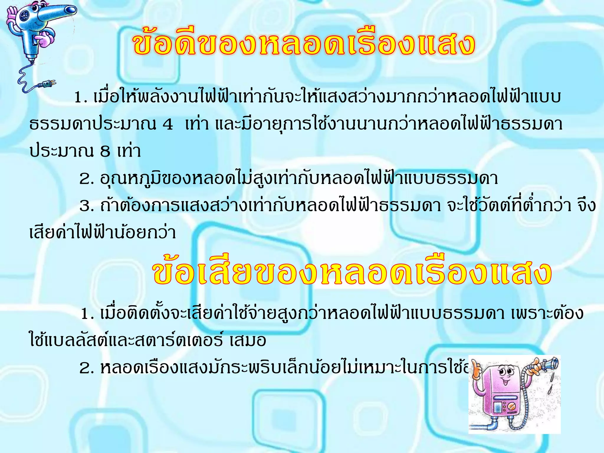 1. เมื่อให้พลังงานไฟฟาเท่ากันจะให้แสงสว่างมากกว่าหลอดไฟฟาแบบ
                            ้                                   ้
ธรรมดาประมาณ 4 เท่า และมีอายุการใช้งานนานกว่าหลอดไฟฟาธรรมดา ้
ประมาณ 8 เท่า
        2. อุณหภูมิของหลอดไม่สงเท่ากับหลอดไฟฟาแบบธรรมดา
                                 ู               ้
        3. ถ้าต้องการแสงสว่างเท่ากับหลอดไฟฟาธรรมดา จะใช้วตต์ที่ตากว่า จึง
                                              ้               ั   ่
เสียค่าไฟฟาน้อยกว่า
           ้


      1. เมื่อติดตังจะเสียค่าใช้จ่ายสูงกว่าหลอดไฟฟาแบบธรรมดา เพราะต้อง
                   ้                              ้
ใช้แบลลัสต์และสตาร์ตเตอร์ เสมอ
      2. หลอดเรืองแสงมักระพริบเล็กน้อยไม่เหมาะในการใช้อ่านหนังสือ
 