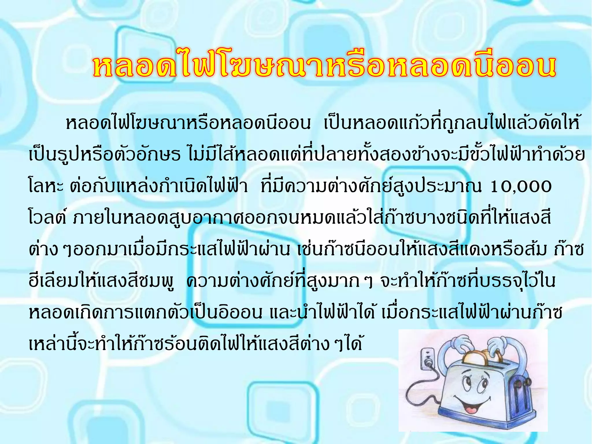 หลอดไฟโฆษณาหรือหลอดนีออน เป็ นหลอดแก้วที่ถกลนไฟแล้วดัดให้
                                                       ู
เป็ นรูปหรือตัวอักษร ไม่มไส้หลอดแต่ที่ปลายทังสองข้างจะมีขวไฟฟาทาด้วย
                         ี                  ้            ั้ ้
โลหะ ต่อกับแหล่งกาเนิดไฟฟา ที่มความต่างศักย์สงประมาณ 10,000
                           ้    ี                 ู
โวลต์ ภายในหลอดสูบอากาศออกจนหมดแล้วใส่กาซบางชนิดที่ให้แสงสี
                                              ๊
ต่างๆออกมาเมือมีกระแสไฟฟาผ่าน เช่นก๊าซนีออนให้แสงสีแดงหรือส้ม ก๊าซ
                ่            ้
ฮีเลียมให้แสงสีชมพู ความต่างศักย์ที่สงมากๆ จะทาให้กาซที่บรรจุไว้ใน
                                       ู             ๊
หลอดเกิดการแตกตัวเป็ นอิออน และนาไฟฟาได้ เมือกระแสไฟฟาผ่านก๊าซ
                                         ้      ่          ้
เหล่านีจะทาให้กาซร้อนติดไฟให้แสงสีตางๆได้
        ้         ๊                  ่
 