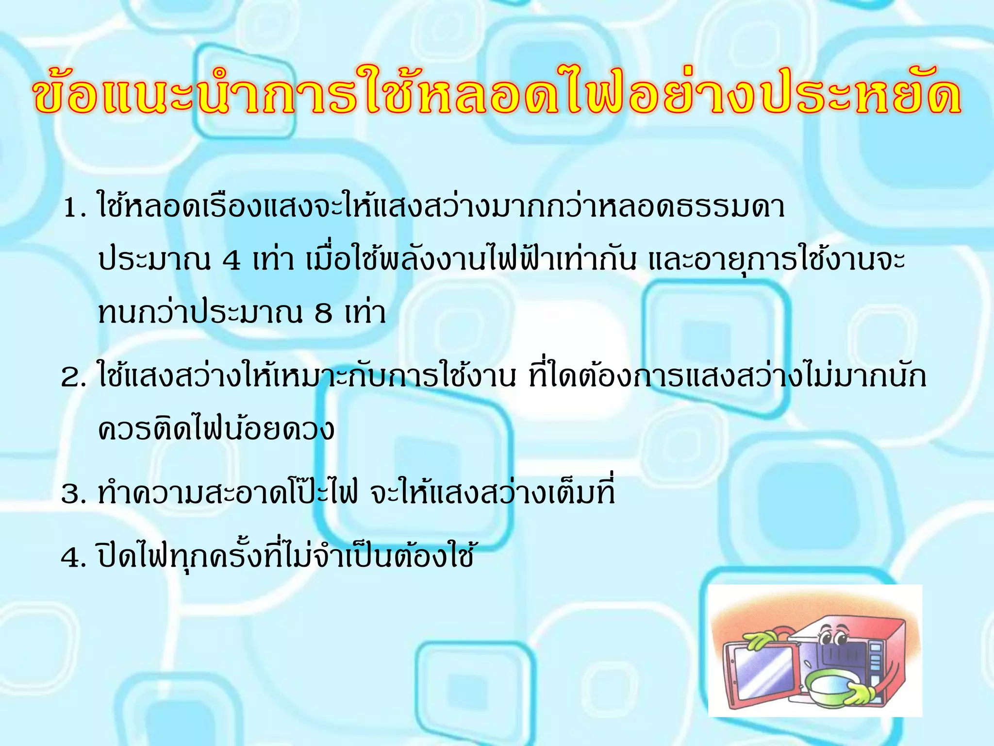 1. ใช้หลอดเรืองแสงจะให้แสงสว่างมากกว่าหลอดธรรมดา
   ประมาณ 4 เท่า เมือใช้พลังงานไฟฟาเท่ากัน และอายุการใช้งานจะ
                        ่             ้
   ทนกว่าประมาณ 8 เท่า
2. ใช้แสงสว่างให้เหมาะกับการใช้งาน ที่ใดต้องการแสงสว่างไม่มากนัก
   ควรติดไฟน้อยดวง
3. ทาความสะอาดโปะไฟ จะให้แสงสว่างเต็มที่
                      ๊
4. ปิ ดไฟทุกครั้งที่ไม่จาเป็ นต้องใช้
 