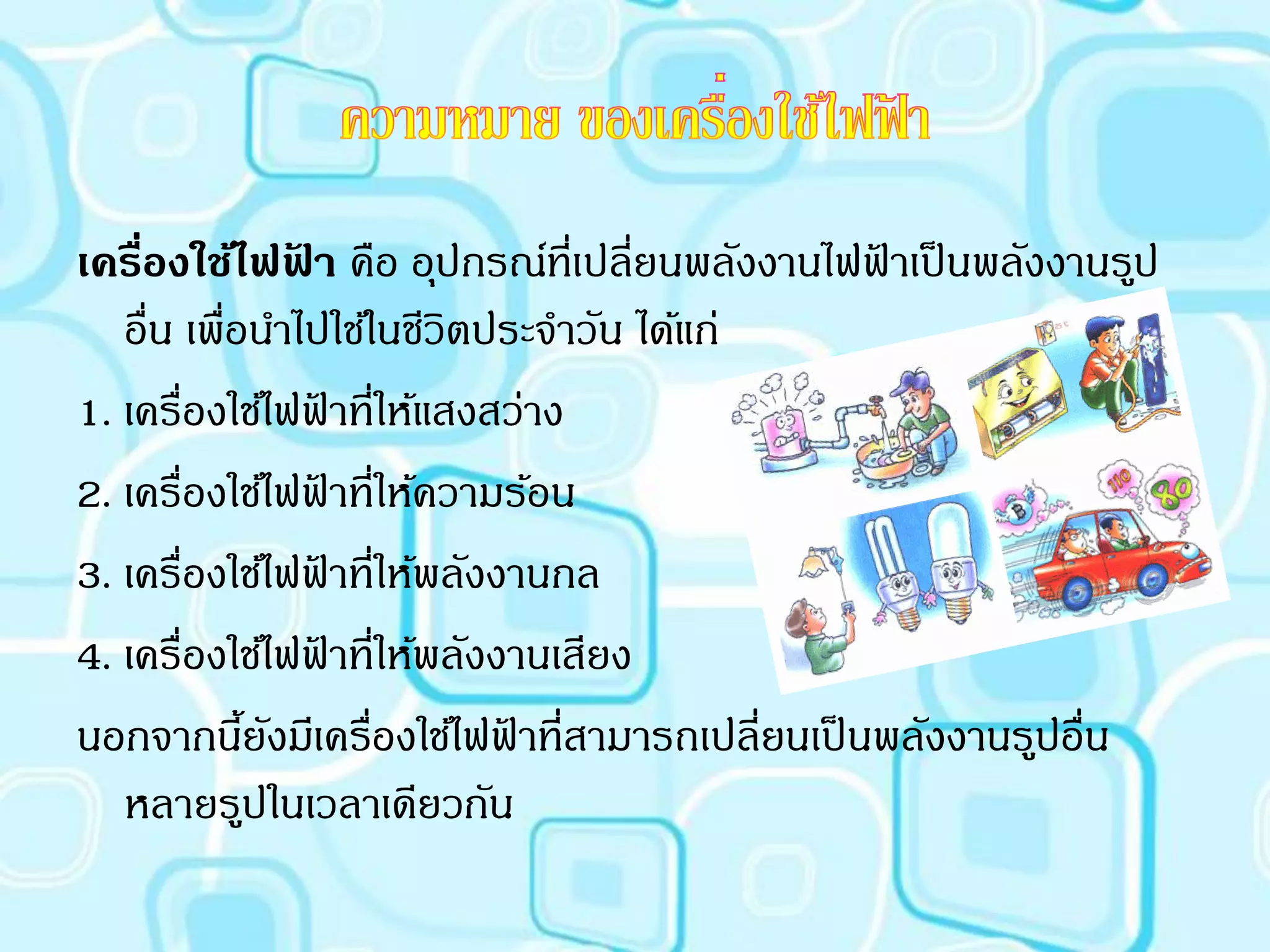 เครืองใช้ไฟฟา คือ อุปกรณ์ที่เปลี่ยนพลังงานไฟฟาเป็ นพลังงานรูป
    ่            ้                             ้
   อื่น เพื่อนาไปใช้ในชีวิตประจาวัน ได้แก่
1. เครื่องใช้ไฟฟาที่ให้แสงสว่าง
                   ้
2. เครื่องใช้ไฟฟาที่ให้ความร้อน
                       ้
3. เครื่องใช้ไฟฟาที่ให้พลังงานกล
                         ้
4. เครื่องใช้ไฟฟาที่ให้พลังงานเสียง
                     ้
นอกจากนียงมีเครื่องใช้ไฟฟาที่สามารถเปลี่ยนเป็ นพลังงานรูปอื่น
             ้ ั            ้
   หลายรูปในเวลาเดียวกัน
 