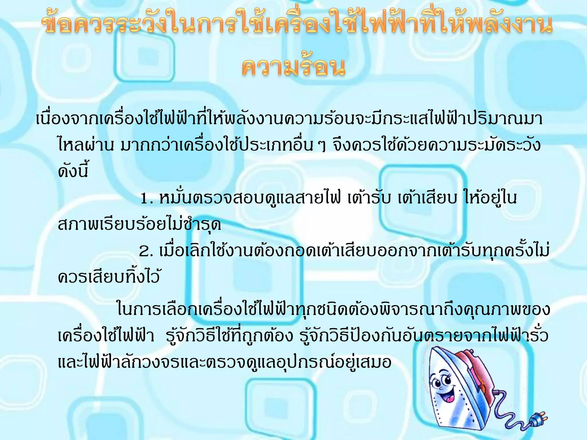 เนืองจากเครื่องใช้ไฟฟาที่ให้พลังงานความร้อนจะมีกระแสไฟฟาปริมาณมา
   ่                        ้                                ้
     ไหลผ่าน มากกว่าเครื่องใช้ประเภทอื่นๆ จึงควรใช้ดวยความระมัดระวัง
                                                        ้
     ดังนี้
                  1. หมันตรวจสอบดูแลสายไฟ เต้ารับ เต้าเสียบ ให้อยู่ใน
                          ่
     สภาพเรียบร้อยไม่ชารุด
                  2. เมื่อเลิกใช้งานต้องถอดเต้าเสียบออกจากเต้ารับทุกครังไม่
                                                                       ้
     ควรเสียบทิ้งไว้
               ในการเลือกเครื่องใช้ไฟฟาทุกชนิดต้องพิจารณาถึงคุณภาพของ
                                        ้
     เครื่องใช้ไฟฟา รูจกวิธีใช้ที่ถกต้อง รูจกวิธีปองกันอันตรายจากไฟฟารัว
                  ้ ้ั              ู      ้ั     ้                  ้ ่
     และไฟฟาลักวงจรและตรวจดูแลอุปกรณ์อยูเ่ สมอ
             ้
 