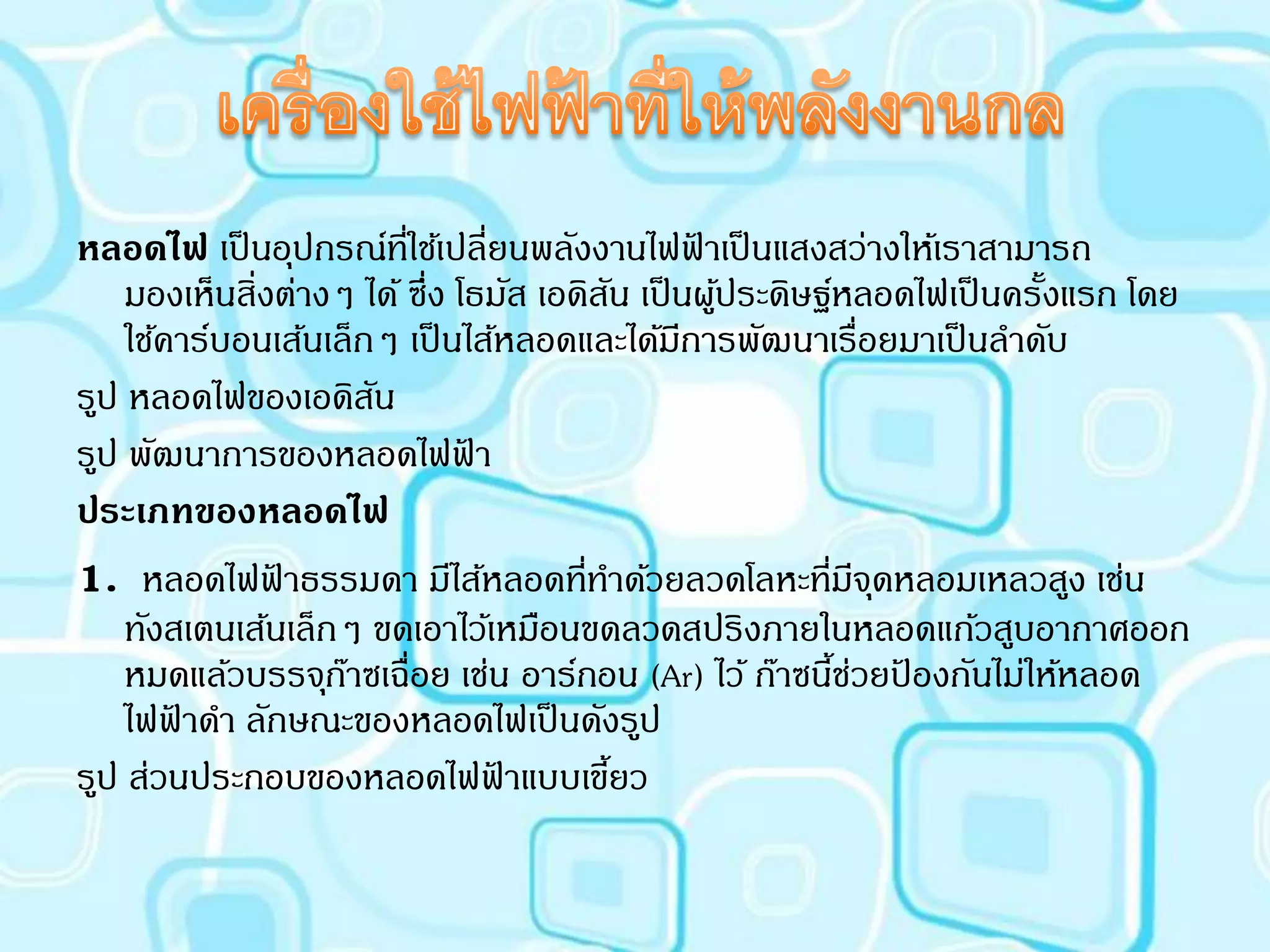 หลอดไฟ เป็ นอุปกรณ์ทใช้เปลี่ยนพลังงานไฟฟาเป็ นแสงสว่างให้เราสามารถ
                         ี่                      ้
    มองเห็นสิ่งต่างๆ ได้ ซึ่ง โธมัส เอดิสน เป็ นผูประดิษฐ์หลอดไฟเป็ นครั้งแรก โดย
                                         ั         ้
    ใช้คาร์บอนเส้นเล็กๆ เป็ นไส้หลอดและได้มการพัฒนาเรื่อยมาเป็ นลาดับ
                                               ี
รูป หลอดไฟของเอดิสน   ั
รูป พัฒนาการของหลอดไฟฟา        ้
ประเภทของหลอดไฟ
1. หลอดไฟฟ้าธรรมดา มีไส้หลอดทีทาด้วยลวดโลหะทีมจดหลอมเหลวสูง เช่น
                                       ่                 ่ ี ุ
    ทังสเตนเส้นเล็กๆ ขดเอาไว้เหมือนขดลวดสปริงภายในหลอดแก้วสูบอากาศออก
    หมดแล้วบรรจุกาซเฉื่อย เช่น อาร์กอน (Ar) ไว้ ก๊าซนีชวยปองกันไม่ให้หลอด
                    ๊                                     ้่ ้
    ไฟฟาดา ลักษณะของหลอดไฟเป็ นดังรูป
        ้
รูป ส่วนประกอบของหลอดไฟฟาแบบเขียว้         ้
 