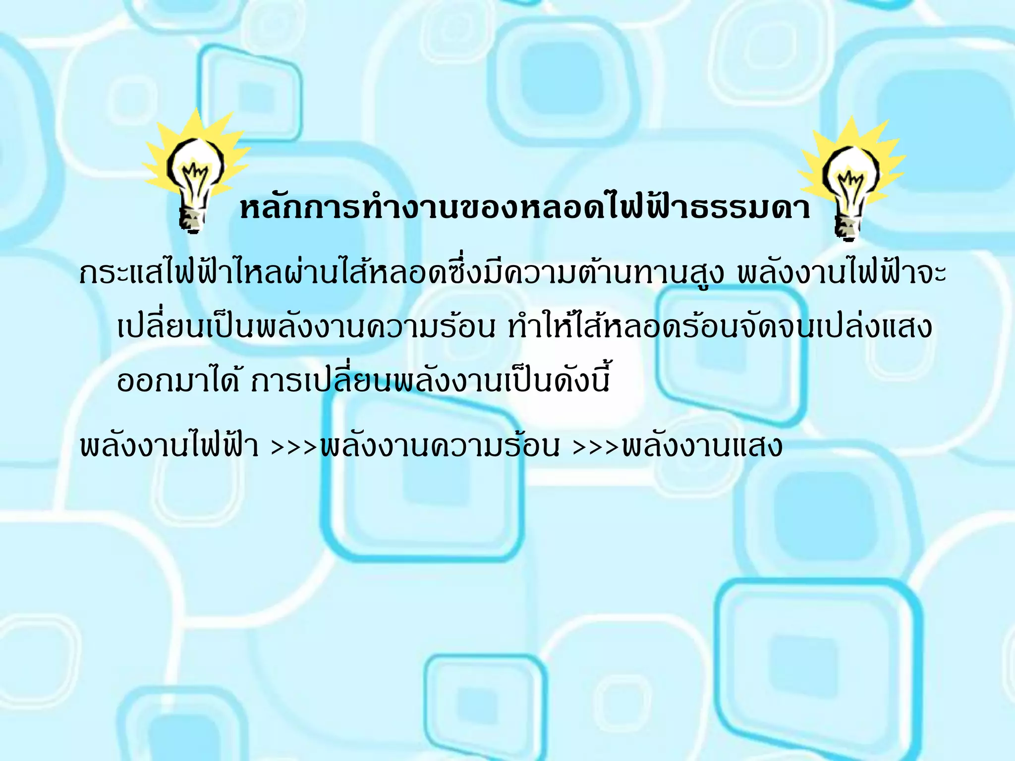 หลักการทางานของหลอดไฟฟาธรรมดา
                                         ้
กระแสไฟฟาไหลผ่านไส้หลอดซึ่งมีความต้านทานสูง พลังงานไฟฟาจะ
         ้                                               ้
  เปลี่ยนเป็ นพลังงานความร้อน ทาให้ไส้หลอดร้อนจัดจนเปล่งแสง
  ออกมาได้ การเปลี่ยนพลังงานเป็ นดังนี้
พลังงานไฟฟา >>>พลังงานความร้อน >>>พลังงานแสง
             ้
 