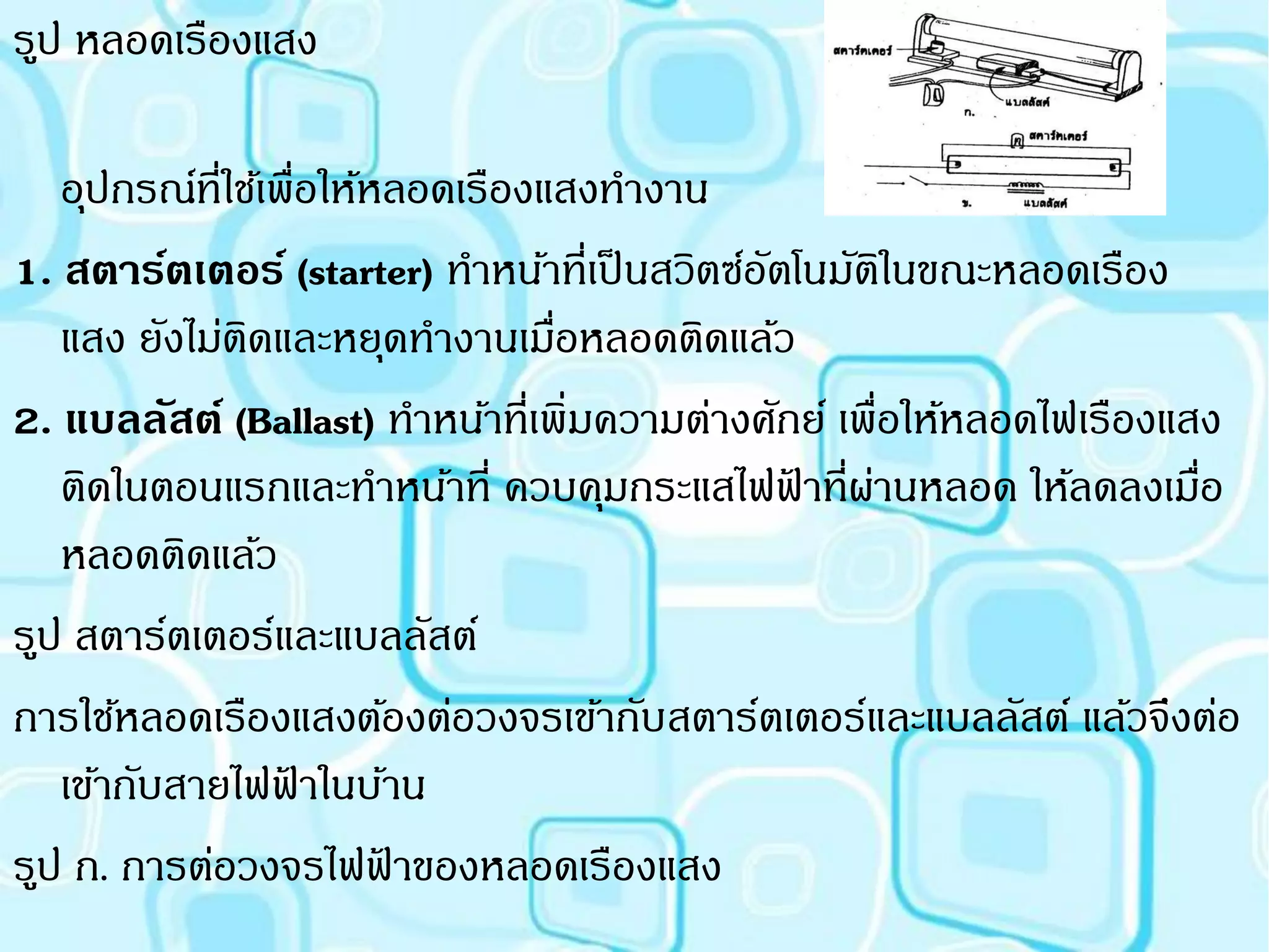 รูป หลอดเรืองแสง

   อุปกรณ์ที่ใช้เพื่อให้หลอดเรืองแสงทางาน
1. สตาร์ตเตอร์ (starter) ทาหน้าที่เป็ นสวิตซ์อตโนมัตในขณะหลอดเรือง
                                              ั       ิ
   แสง ยังไม่ตดและหยุดทางานเมือหลอดติดแล้ว
               ิ                  ่
2. แบลลัสต์ (Ballast) ทาหน้าที่เพิ่มความต่างศักย์ เพื่อให้หลอดไฟเรืองแสง
   ติดในตอนแรกและทาหน้าที่ ควบคุมกระแสไฟฟาที่ผานหลอด ให้ลดลงเมือ
                                                ้ ่                    ่
   หลอดติดแล้ว
รูป สตาร์ตเตอร์และแบลลัสต์
การใช้หลอดเรืองแสงต้องต่อวงจรเข้ากับสตาร์ตเตอร์และแบลลัสต์ แล้วจึงต่อ
   เข้ากับสายไฟฟาในบ้าน
                  ้
รูป ก. การต่อวงจรไฟฟาของหลอดเรืองแสง
                         ้
 