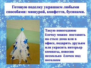 Готовую поделку украшаем любыми
способами: мишурой, конфетти, бусинами.



                   Такую новогоднюю
                   ѐлочку можно поставить
                   на столе дома или в
                   офисе, подарить друзьям
                   или украсить интерьер
                   комнаты, повесив
                   несколько ѐлочек под
                   потолком
 