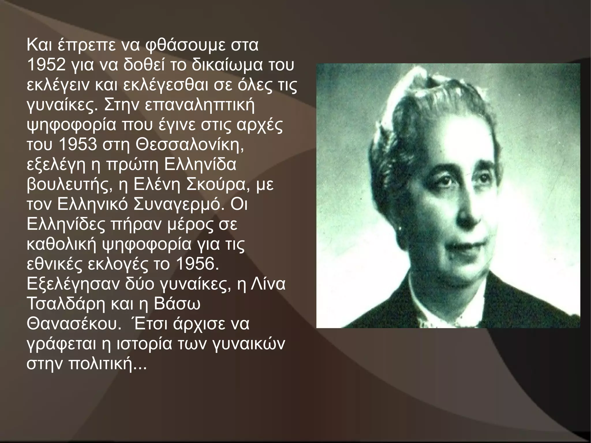 Και έπρεπε να φθάσουμε στα
1952 για να δοθεί το δικαίωμα του
εκλέγειν και εκλέγεσθαι σε όλες τις
γυναίκες. Στην επαναληπτική
ψηφοφορία που έγινε στις αρχές
του 1953 στη Θεσσαλονίκη,
εξελέγη η πρώτη Ελληνίδα
βουλευτής, η Ελένη Σκούρα, με
τον Ελληνικό Συναγερμό. Οι
Ελληνίδες πήραν μέρος σε
καθολική ψηφοφορία για τις
εθνικές εκλογές το 1956.
Εξελέγησαν δύο γυναίκες, η Λίνα
Τσαλδάρη και η Βάσω
Θανασέκου. Έτσι άρχισε να
γράφεται η ιστορία των γυναικών
στην πολιτική...
 