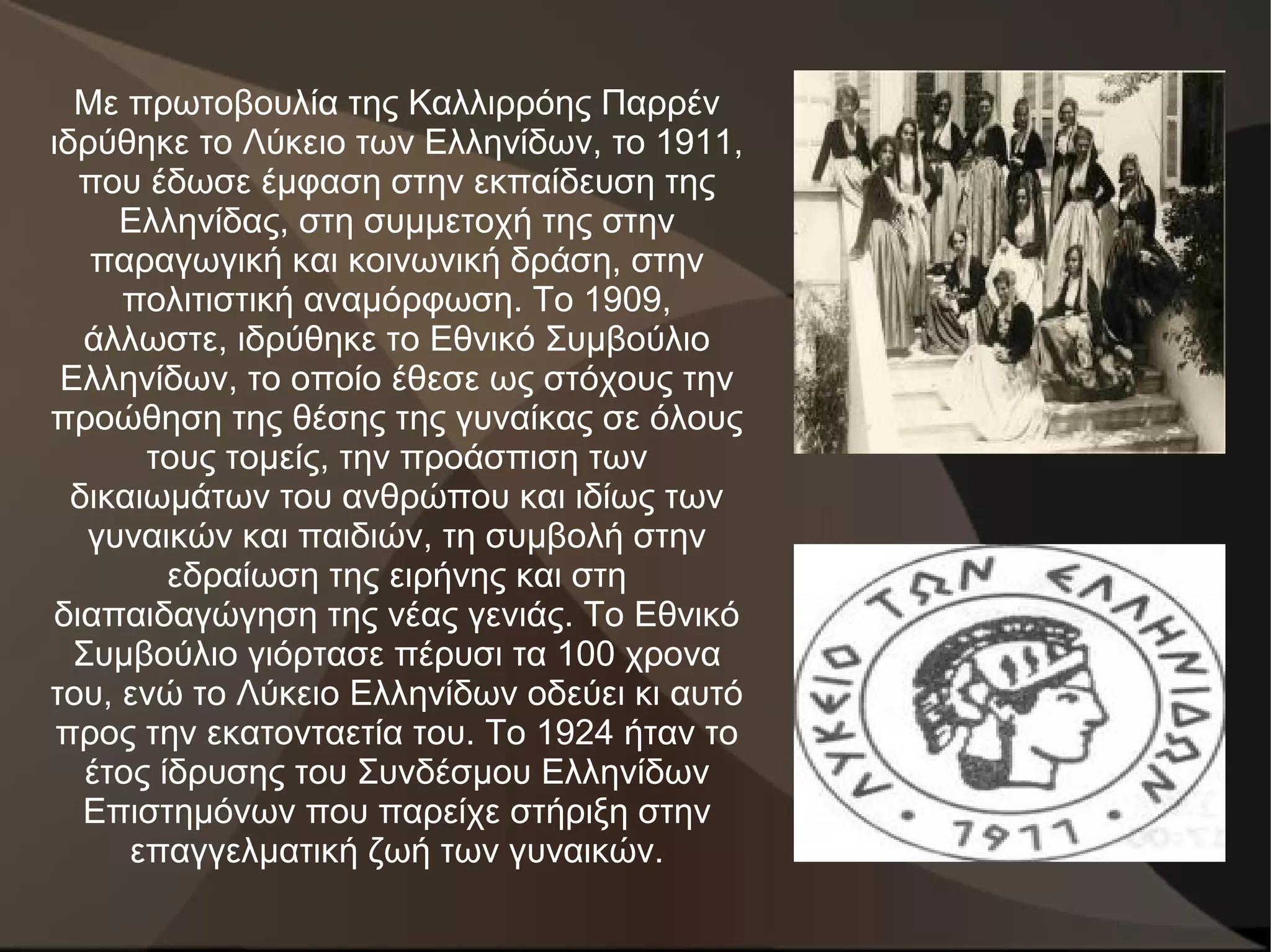 Με πρωτοβουλία της Καλλιρρόης Παρρέν
ιδρύθηκε το Λύκειο των Ελληνίδων, το 1911,
  που έδωσε έμφαση στην εκπαίδευση της
     Ελληνίδας, στη συμμετοχή της στην
   παραγωγική και κοινωνική δράση, στην
     πολιτιστική αναμόρφωση. Το 1909,
   άλλωστε, ιδρύθηκε το Εθνικό Συμβούλιο
 Ελληνίδων, το οποίο έθεσε ως στόχους την
προώθηση της θέσης της γυναίκας σε όλους
       τους τομείς, την προάσπιση των
  δικαιωμάτων του ανθρώπου και ιδίως των
   γυναικών και παιδιών, τη συμβολή στην
         εδραίωση της ειρήνης και στη
διαπαιδαγώγηση της νέας γενιάς. Το Εθνικό
  Συμβούλιο γιόρτασε πέρυσι τα 100 χρονα
του, ενώ το Λύκειο Ελληνίδων οδεύει κι αυτό
 προς την εκατονταετία του. To 1924 ήταν το
   έτος ίδρυσης του Συνδέσμου Ελληνίδων
   Επιστημόνων που παρείχε στήριξη στην
      επαγγελματική ζωή των γυναικών.
 