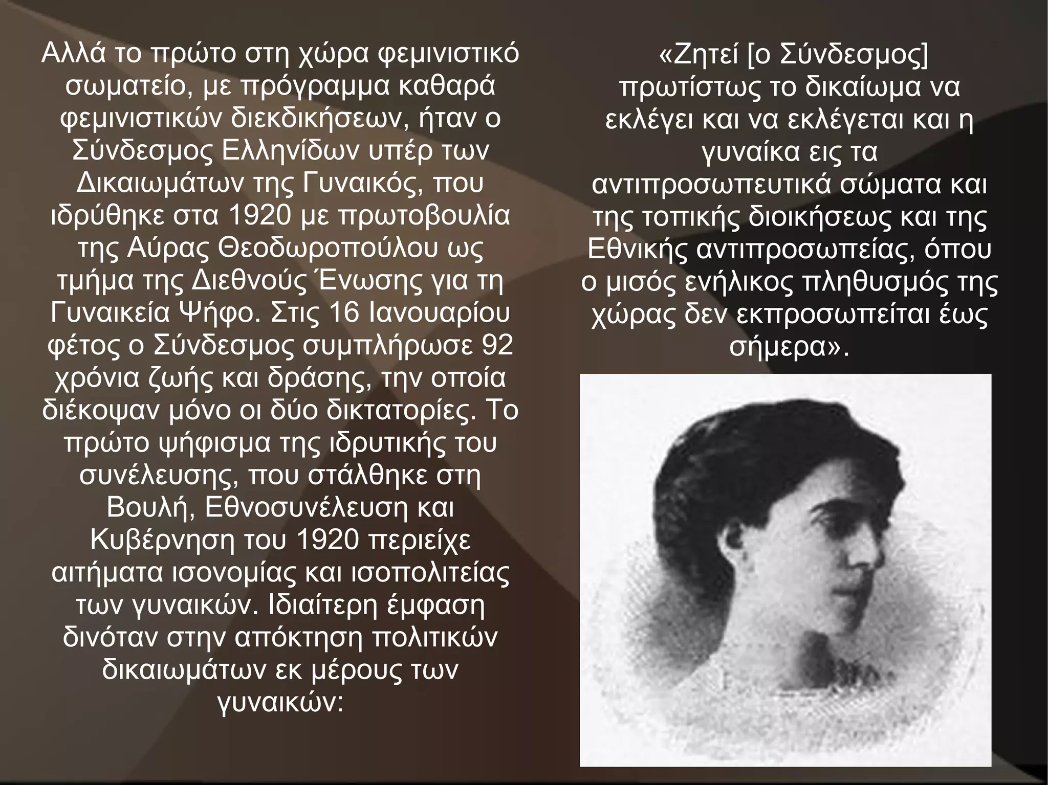 Αλλά το πρώτο στη χώρα φεμινιστικό           «Ζητεί [ο Σύνδεσμος]
   σωματείο, με πρόγραμμα καθαρά          πρωτίστως το δικαίωμα να
  φεμινιστικών διεκδικήσεων, ήταν ο      εκλέγει και να εκλέγεται και η
    Σύνδεσμος Ελληνίδων υπέρ των                 γυναίκα εις τα
    Δικαιωμάτων της Γυναικός, που       αντιπροσωπευτικά σώματα και
 ιδρύθηκε στα 1920 με πρωτοβουλία       της τοπικής διοικήσεως και της
    της Αύρας Θεοδωροπούλου ως         Εθνικής αντιπροσωπείας, όπου
  τμήμα της Διεθνούς Ένωσης για τη     ο μισός ενήλικος πληθυσμός της
Γυναικεία Ψήφο. Στις 16 Ιανουαρίου      χώρας δεν εκπροσωπείται έως
φέτος ο Σύνδεσμος συμπλήρωσε 92                    σήμερα».
  χρόνια ζωής και δράσης, την οποία
διέκοψαν μόνο οι δύο δικτατορίες. Το
   πρώτο ψήφισμα της ιδρυτικής του
    συνέλευσης, που στάλθηκε στη
      Βουλή, Εθνοσυνέλευση και
     Κυβέρνηση του 1920 περιείχε
 αιτήματα ισονομίας και ισοπολιτείας
    των γυναικών. Ιδιαίτερη έμφαση
   δινόταν στην απόκτηση πολιτικών
      δικαιωμάτων εκ μέρους των
              γυναικών:
 