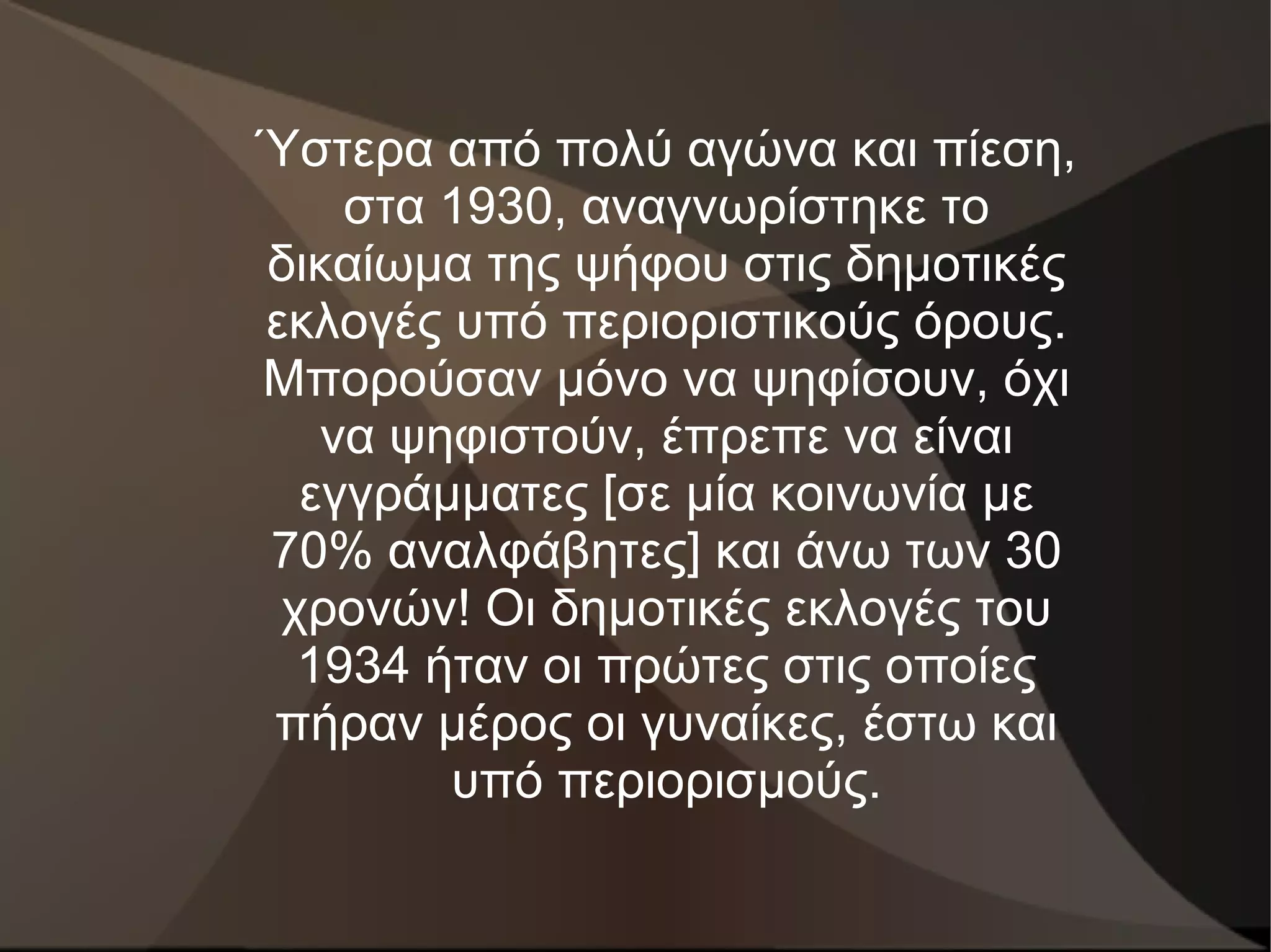 Ύστερα από πολύ αγώνα και πίεση,
    στα 1930, αναγνωρίστηκε το
δικαίωμα της ψήφου στις δημοτικές
εκλογές υπό περιοριστικούς όρους.
Μπορούσαν μόνο να ψηφίσουν, όχι
   να ψηφιστούν, έπρεπε να είναι
  εγγράμματες [σε μία κοινωνία με
70% αναλφάβητες] και άνω των 30
 χρονών! Οι δημοτικές εκλογές του
  1934 ήταν οι πρώτες στις οποίες
πήραν μέρος οι γυναίκες, έστω και
        υπό περιορισμούς.
 