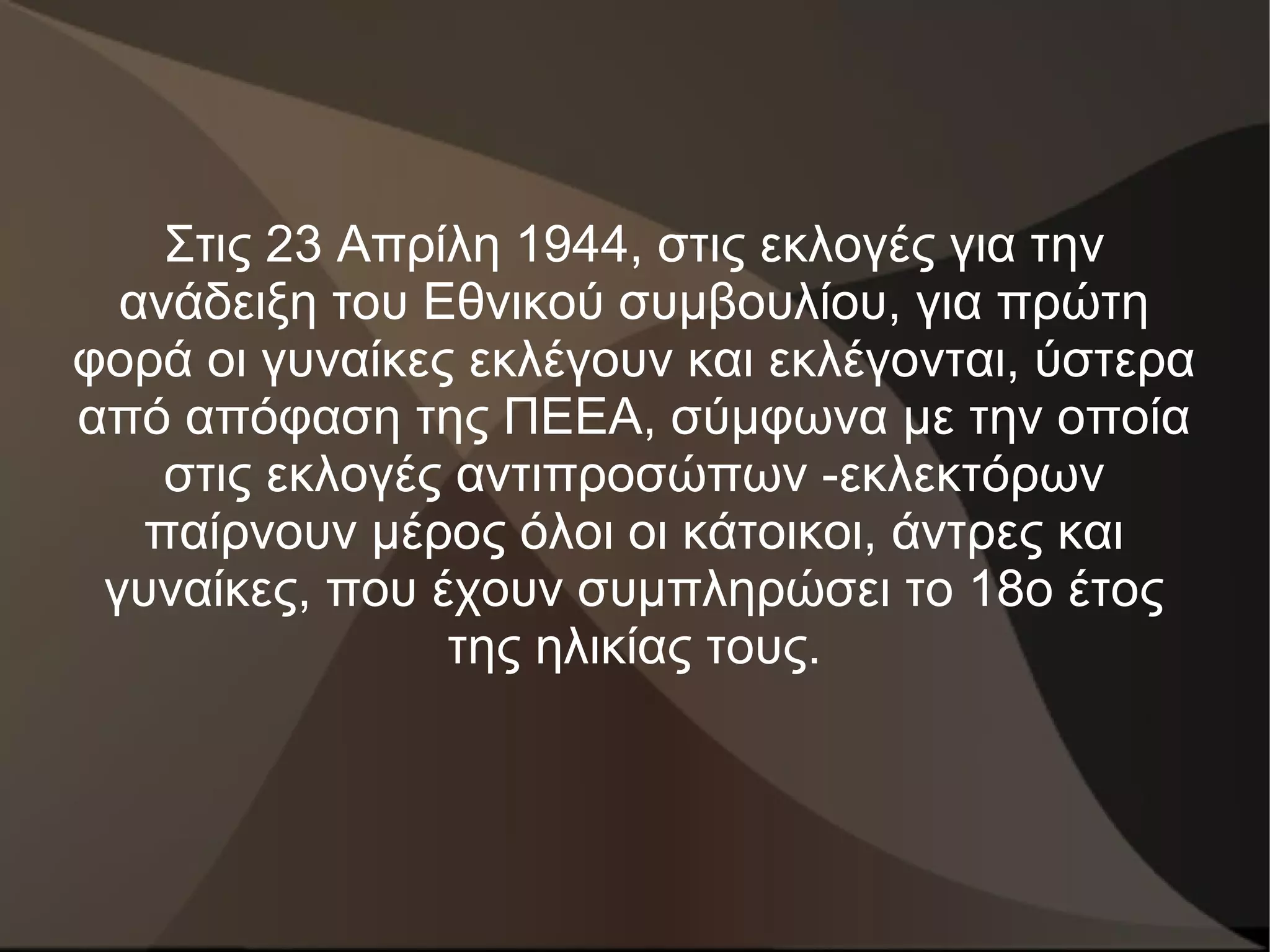 Στις 23 Απρίλη 1944, στις εκλογές για την
  ανάδειξη του Εθνικού συμβουλίου, για πρώτη
φορά οι γυναίκες εκλέγουν και εκλέγονται, ύστερα
από απόφαση της ΠΕΕΑ, σύμφωνα με την οποία
    στις εκλογές αντιπροσώπων -εκλεκτόρων
   παίρνουν μέρος όλοι οι κάτοικοι, άντρες και
 γυναίκες, που έχουν συμπληρώσει το 18ο έτος
                της ηλικίας τους.
 