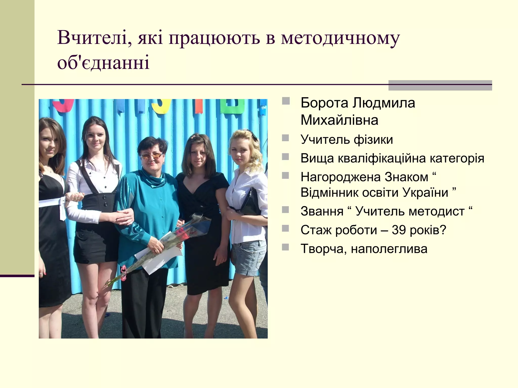 Вчителі, які працюють в методичному
об'єднанні
                       Борота Людмила
                        Михайлівна
                       Учитель фізики
                       Вища кваліфікаційна категорія
                       Нагороджена Знаком “
                        Відмінник освіти України ”
                       Звання “ Учитель методист “
                       Стаж роботи – 39 років?
                       Творча, наполеглива
 
