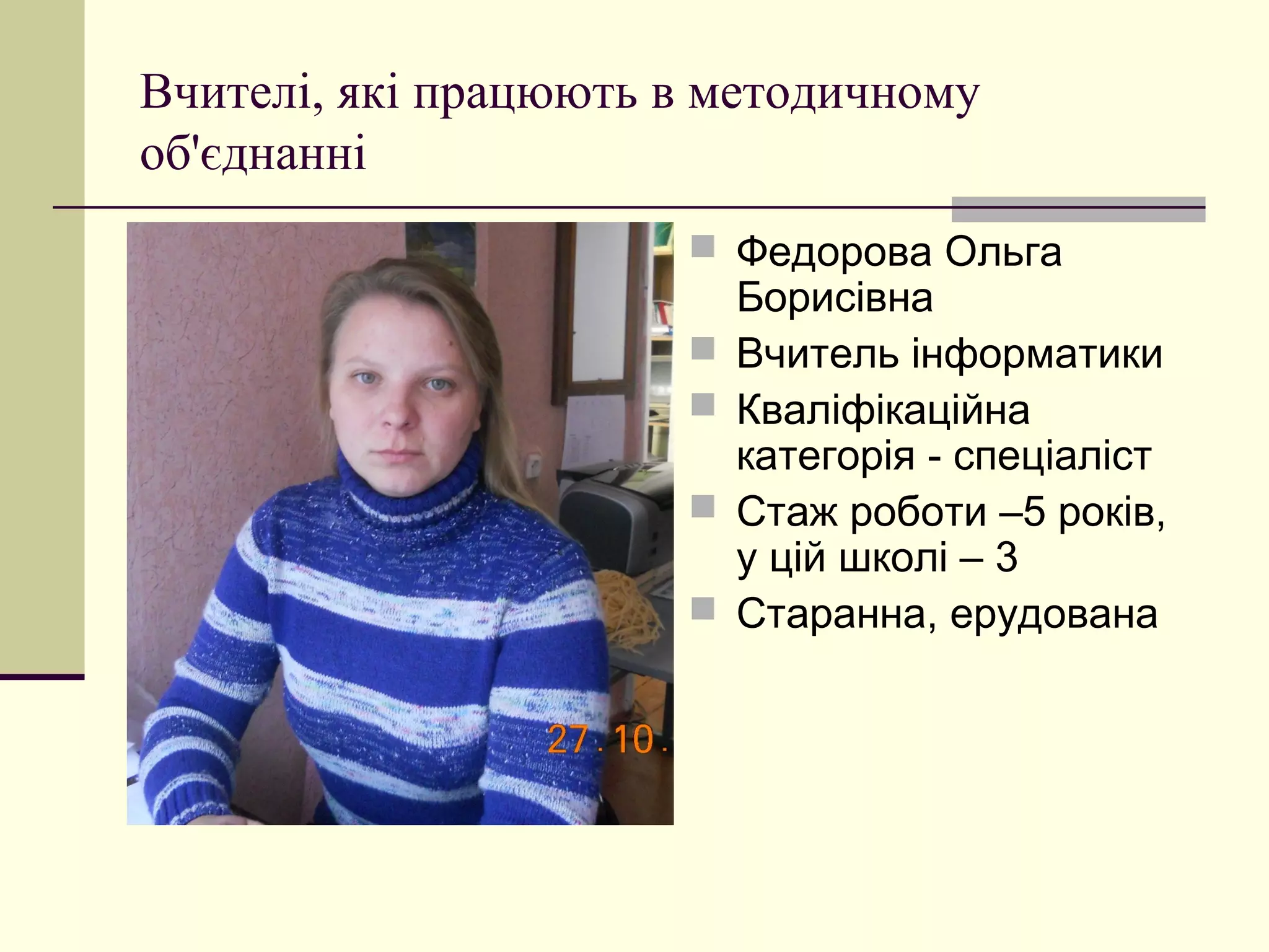 Вчителі, які працюють в методичному
об'єднанні
                       Федорова Ольга
                          Борисівна
                         Вчитель інформатики
                         Кваліфікаційна
                          категорія - спеціаліст
                         Стаж роботи –5 років,
                          у цій школі – 3
                         Старанна, ерудована
 