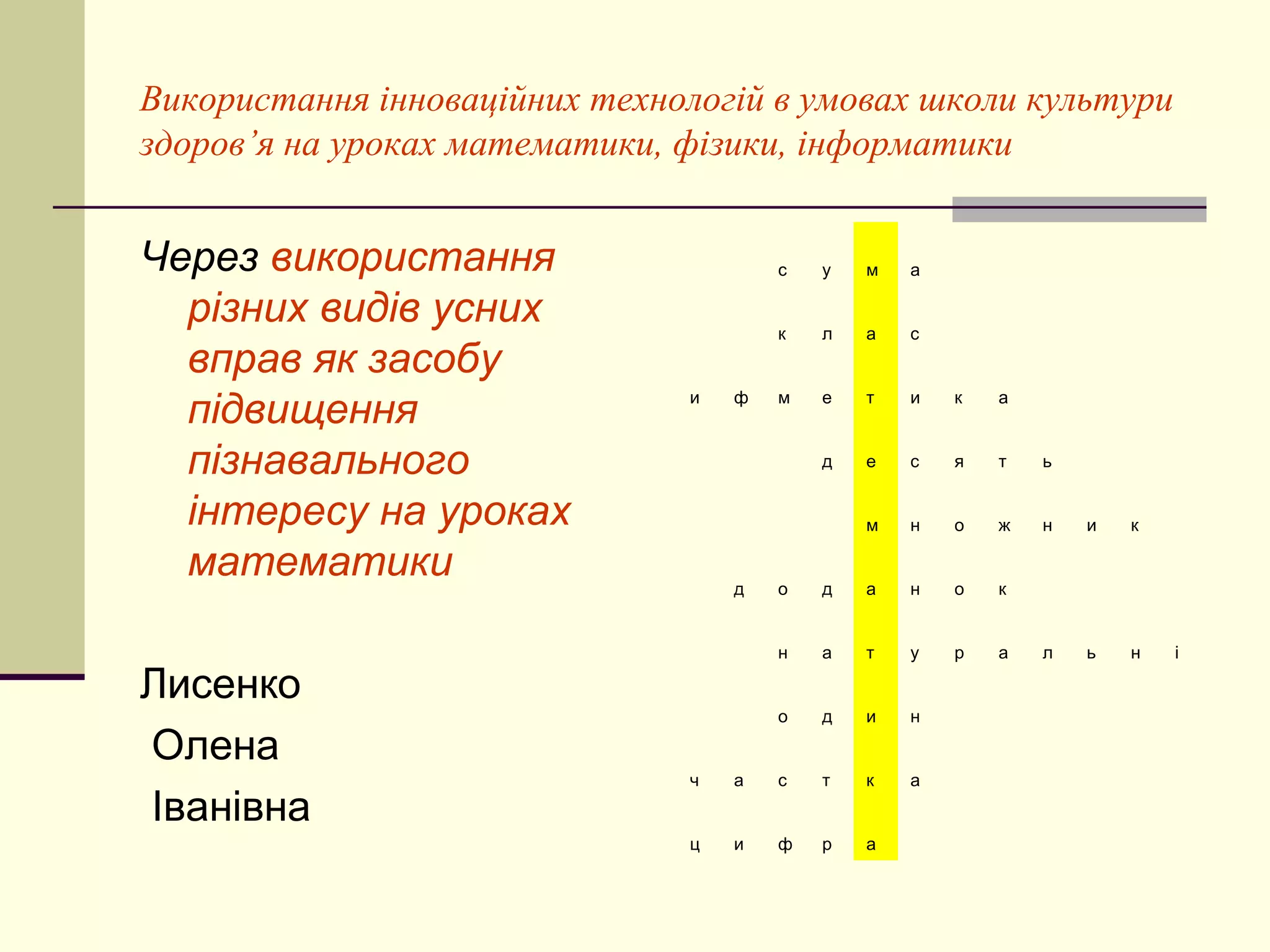 Використання інноваційних технологій в умовах школи культури
здоров’я на уроках математики, фізики, інформатики


Через використання                     с   у   м   а

  різних видів усних                   к   л   а   с
  вправ як засобу
  підвищення                   и   ф   м   е   т   и   к   а



  пізнавального                            д   е   с   я   т   ь


  інтересу на уроках                           м   н   о   ж   н   и   к

  математики                       д   о   д   а   н   о   к


                                       н   а   т   у   р   а   л   ь   н   і

Лисенко
                                       о   д   и   н

Олена
                               ч   а   с   т   к   а
Іванівна
                               ц   и   ф   р   а
 
