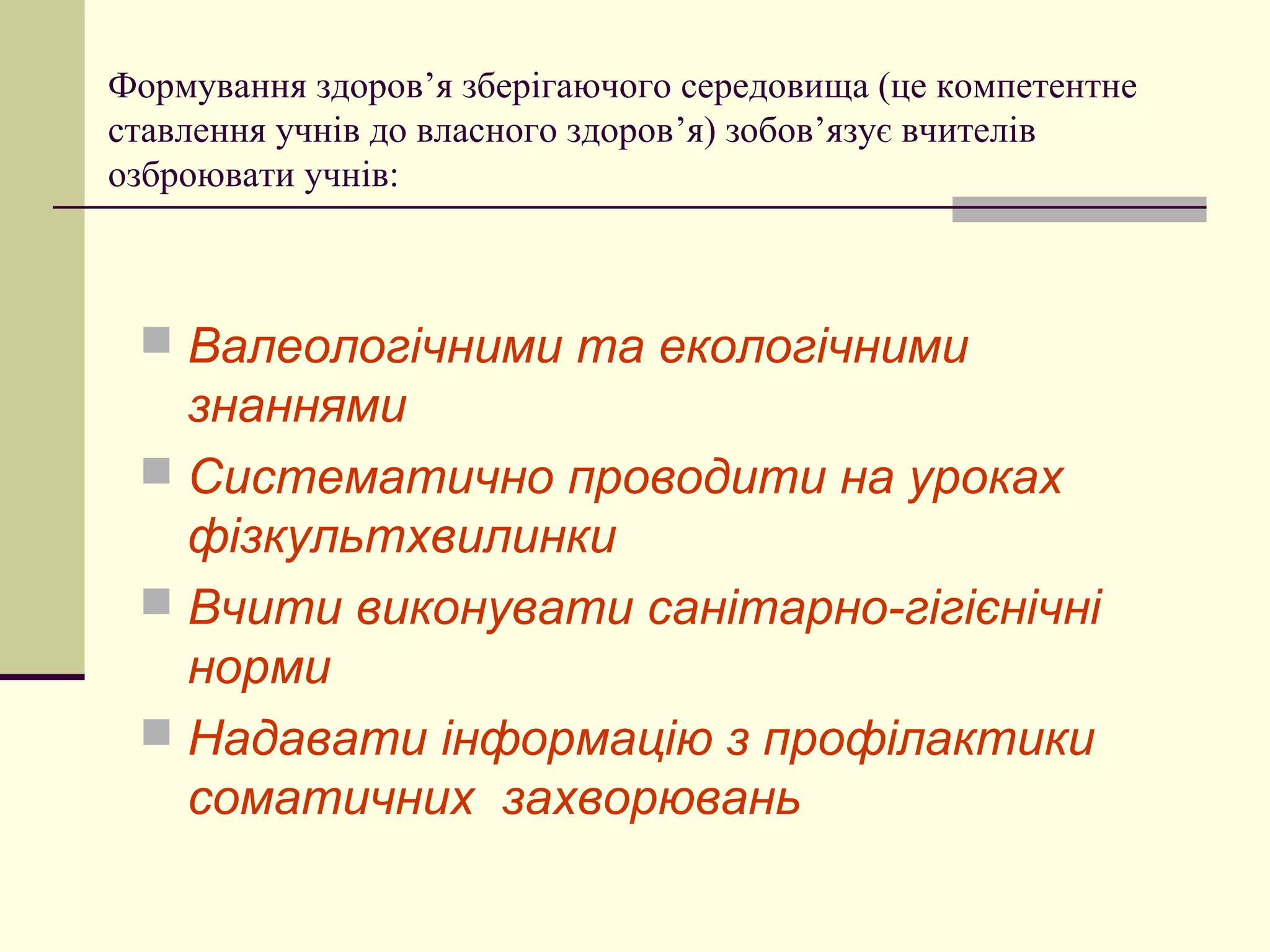 Формування здоров’я зберігаючого середовища (це компетентне
ставлення учнів до власного здоров’я) зобов’язує вчителів
озброювати учнів:



  Валеологічними та екологічними
   знаннями
  Систематично проводити на уроках
   фізкультхвилинки
  Вчити виконувати санітарно-гігієнічні
   норми
  Надавати інформацію з профілактики
   соматичних захворювань
 