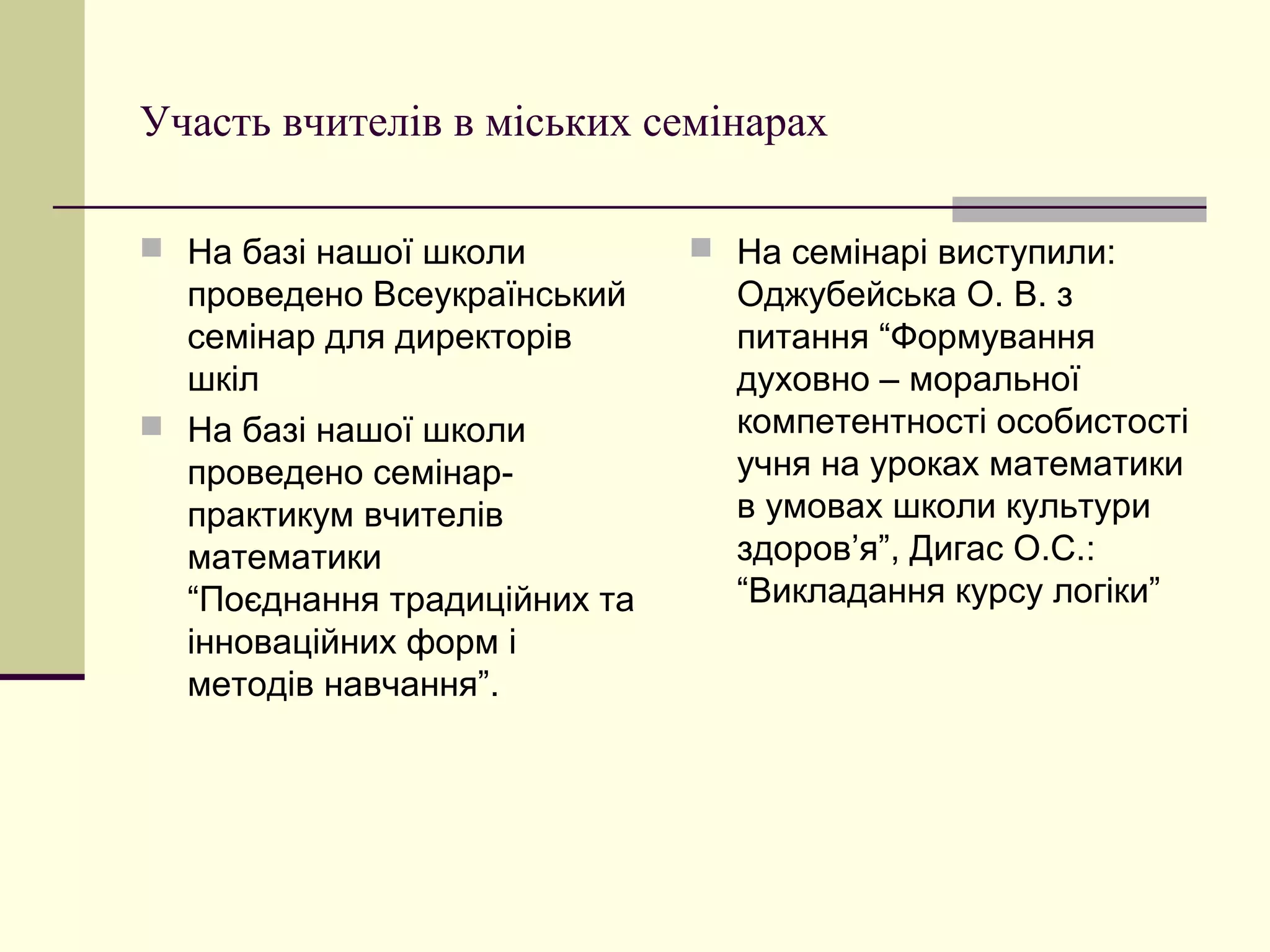 Участь вчителів в міських семінарах

 На базі нашої школи          На семінарі виступили:
  проведено Всеукраїнський      Оджубейська О. В. з
  семінар для директорів        питання “Формування
  шкіл                          духовно – моральної
 На базі нашої школи           компетентності особистості
  проведено семінар-            учня на уроках математики
  практикум вчителів            в умовах школи культури
  математики                    здоров’я”, Дигас О.С.:
  “Поєднання традиційних та     “Викладання курсу логіки”
  інноваційних форм і
  методів навчання”.
 